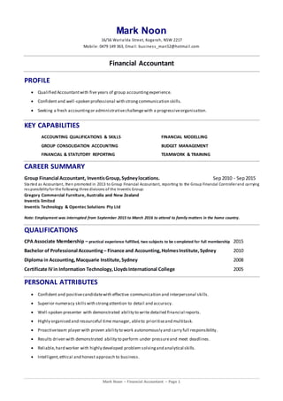 Mark Noon – Financial Accountant – Page 1
Mark Noon
16/56 Warialda Street, Kogarah, NSW 2217
Mobile: 0479 149 363, Email: business_man52@hotmail.com
Financial Accountant
PROFILE
 Qualified Accountantwith five years of group accounting experience.
 Confident and well-spoken professional with strongcommunication skills.
 Seeking a fresh accountingor administrativechallengewith a progressiveorganisation.
KEY CAPABILITIES
ACCOUNTING QUALIFICATIONS & SKILLS FINANCIAL MODELLING
GROUP CONSOLIDATION ACCOUNTING BUDGET MANAGEMENT
FINANCIAL & STATUTORY REPORTING TEAMWORK & TRAINING
CAREER SUMMARY
Group Financial Accountant, InventisGroup,Sydneylocations. Sep2010 - Sep2015
Started as Accountant, then promoted in 2013 to Group Financial Accountant, reporting to the Group Financial Controllerand carrying
responsibilityfor the following three divisions of the Inventis Group:
Gregory Commercial Furniture, Australia and New Zealand
Inventis limited
Inventis Technology & Opentec Solutions Pty Ltd
Note: Employment was interrupted from September 2015 to March 2016 to attend to family matters in the home country.
QUALIFICATIONS
CPA Associate Membership – practical experience fulfilled, two subjects to be completed for full membership 2015
Bachelor of Professional Accounting – Finance and Accounting,HolmesInstitute,Sydney 2010
Diploma in Accounting,Macquarie Institute,Sydney 2008
Certificate IVin Information Technology,LloydsInternational College 2005
PERSONAL ATTRIBUTES
 Confident and positivecandidatewith effective communication and interpersonal skills.
 Superior numeracy skills with strongattention to detail and accuracy.
 Well-spoken presenter with demonstrated ability to write detailed financial reports.
 Highly organised and resourceful time manager, ableto prioritiseand multitask.
 Proactiveteam player with proven ability to work autonomously and carry full responsibility.
 Results driven with demonstrated ability to perform under pressureand meet deadlines.
 Reliable,hard worker with highly developed problem solvingand analytical skills.
 Intelligent,ethical and honest approach to business.
 