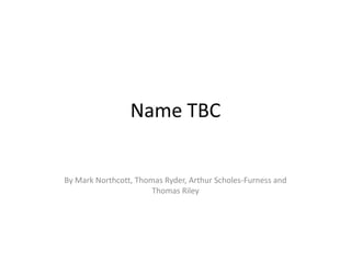 Name TBC


By Mark Northcott, Thomas Ryder, Arthur Scholes-Furness and
                       Thomas Riley
 