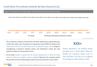 23Copyright 2019. Reproduction is forbidden unless authorized. All rights reserved.
South Africa Tire Industry Outlook, By Sales Channel (1/2)
Figure 9: South Africa Tire Industry Share, By Sales Channel. By Units Sold (Percentage)
2014 2015 2016 2017 2018 2019E 2020F 2021F 2022F 2023F 2024F
Online Dealers/Distributors/Exclusive Outlets
Source: MarkNtel Advisors
 The e-commerce industry of South Africa has been registering an exponential pace.
In 2019, the online sales of products are expected to exceed USD3 bn. However, the
online sales of the tires in South Africa are in its embryonic stage in 2019. Despite a
strengthening e-commerce industry, dealers and distributors remain the most
preferred medium for the purchase of tires.
 As the major market is captured by the Chinese manufacturers in 2019, the online
presence of these tire suppliers remains negligible. Moreover, the customers prefer
the purchase of tires by evaluating the options with touch and feel in sales outlets.
XXX+
dealers, distributors and retailers outlets
providing tires in South Africa. While the
handful of e-commerce players such as
Tyres and More, Tyre City, etc. are offering
tires through an online medium in 2019.
 