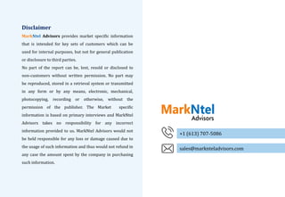 51Copyright 2019. Reproduction is forbidden unless authorized. All rights reserved.
Disclaimer
MarkNtel Advisors provides market specific information
that is intended for key sets of customers which can be
used for internal purposes, but not for general publication
or disclosure to third parties.
No part of the report can be, lent, resold or disclosed to
non-customers without written permission. No part may
be reproduced, stored in a retrieval system or transmitted
in any form or by any means, electronic, mechanical,
photocopying, recording or otherwise, without the
permission of the publisher. The Market specific
information is based on primary interviews and MarkNtel
Advisors takes no responsibility for any incorrect
information provided to us. MarkNtel Advisors would not
be held responsible for any loss or damage caused due to
the usage of such information and thus would not refund in
any case the amount spent by the company in purchasing
such information.
+1 (613) 707-5086
sales@marknteladvisors.com
 