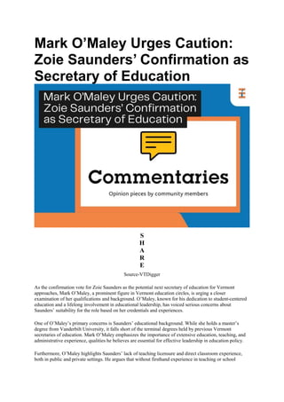 Mark O’Maley Urges Caution:
Zoie Saunders’ Confirmation as
Secretary of Education
S
H
A
R
E
Source-VTDigger
As the confirmation vote for Zoie Saunders as the potential next secretary of education for Vermont
approaches, Mark O’Maley, a prominent figure in Vermont education circles, is urging a closer
examination of her qualifications and background. O’Maley, known for his dedication to student-centered
education and a lifelong involvement in educational leadership, has voiced serious concerns about
Saunders’ suitability for the role based on her credentials and experiences.
One of O’Maley’s primary concerns is Saunders’ educational background. While she holds a master’s
degree from Vanderbilt University, it falls short of the terminal degrees held by previous Vermont
secretaries of education. Mark O’Maley emphasizes the importance of extensive education, teaching, and
administrative experience, qualities he believes are essential for effective leadership in education policy.
Furthermore, O’Maley highlights Saunders’ lack of teaching licensure and direct classroom experience,
both in public and private settings. He argues that without firsthand experience in teaching or school
 