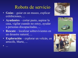 Robots de servicio Guías  – guiar en un museo, explicar exhibiciones, ... Ayudantes  – cortar pasto, aspirar la casa, vigilar cuando no estoy, ayudar a personas discapacitadas, ... Rescate  – localizar sobrevivientes en un desastre natural, ... Exploración  – explorar un volcán, un arrecife, Marte, ... ... 