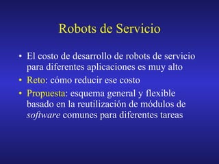 Robots de Servicio El costo de desarrollo de robots de servicio para diferentes aplicaciones es muy alto Reto : cómo reducir ese costo Propuesta : esquema general y flexible basado en la reutilización de módulos de software comunes para diferentes tareas