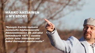 MARKO AHTIAINEN
– MY STORY
”Synnyin Irwinin laulusta
tunnetulla höyhensaarella
Hämeenlinnassa 29. päivänä
tammikuuta 1971 – vuonna
jolloin Juha Väätäinen otti
kaksi Euroopan mestaruutta”
 
