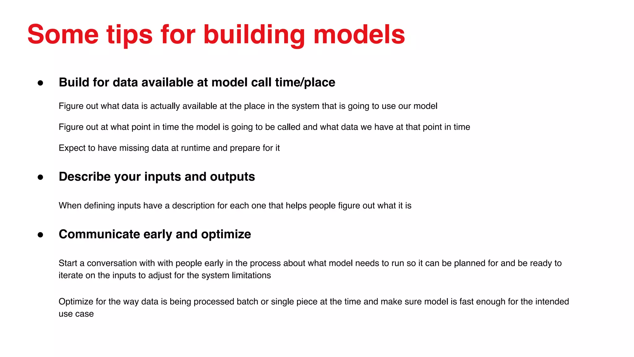 Some tips for building models
● Build for data available at model call time/place
Figure out what data is actually available at the place in the system that is going to use our model
Figure out at what point in time the model is going to be called and what data we have at that point in time
Expect to have missing data at runtime and prepare for it
● Describe your inputs and outputs
When defining inputs have a description for each one that helps people figure out what it is
● Communicate early and optimize
Start a conversation with with people early in the process about what model needs to run so it can be planned for and be ready to
iterate on the inputs to adjust for the system limitations
Optimize for the way data is being processed batch or single piece at the time and make sure model is fast enough for the intended
use case
 