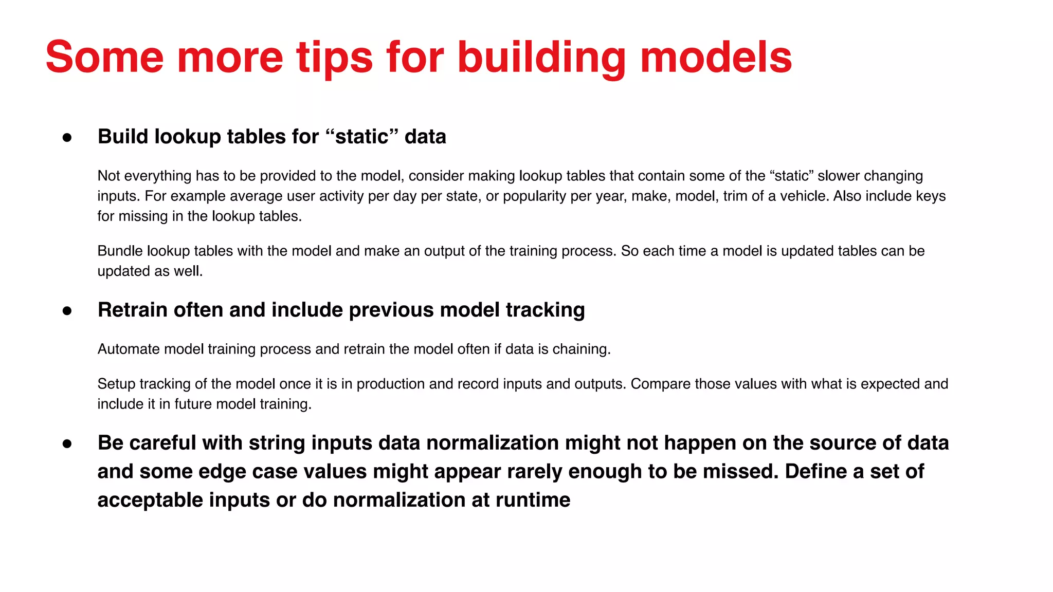 Some more tips for building models
● Build lookup tables for “static” data
Not everything has to be provided to the model, consider making lookup tables that contain some of the “static” slower changing
inputs. For example average user activity per day per state, or popularity per year, make, model, trim of a vehicle. Also include keys
for missing in the lookup tables.
Bundle lookup tables with the model and make an output of the training process. So each time a model is updated tables can be
updated as well.
● Retrain often and include previous model tracking
Automate model training process and retrain the model often if data is chaining.
Setup tracking of the model once it is in production and record inputs and outputs. Compare those values with what is expected and
include it in future model training.
● Be careful with string inputs data normalization might not happen on the source of data
and some edge case values might appear rarely enough to be missed. Define a set of
acceptable inputs or do normalization at runtime
 