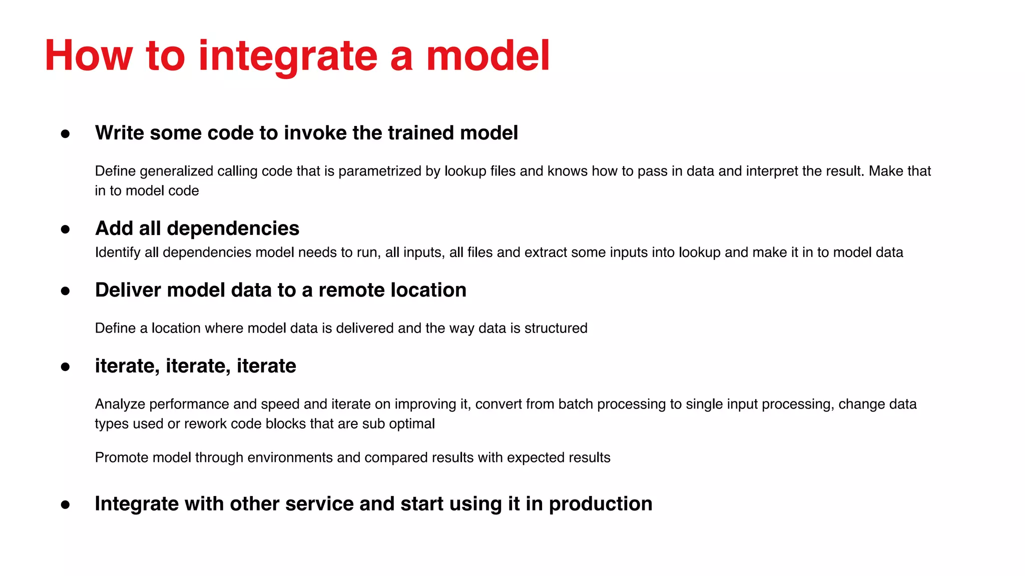 How to integrate a model
● Write some code to invoke the trained model
Define generalized calling code that is parametrized by lookup files and knows how to pass in data and interpret the result. Make that
in to model code
● Add all dependencies
Identify all dependencies model needs to run, all inputs, all files and extract some inputs into lookup and make it in to model data
● Deliver model data to a remote location
Define a location where model data is delivered and the way data is structured
● iterate, iterate, iterate
Analyze performance and speed and iterate on improving it, convert from batch processing to single input processing, change data
types used or rework code blocks that are sub optimal
Promote model through environments and compared results with expected results
● Integrate with other service and start using it in production
 