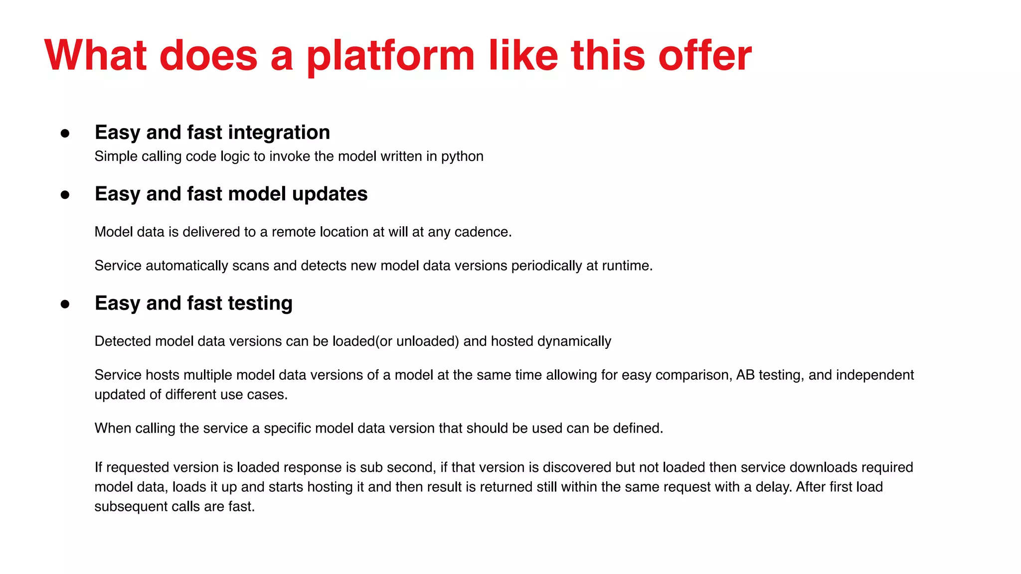 What does a platform like this offer
● Easy and fast integration
Simple calling code logic to invoke the model written in python
● Easy and fast model updates
Model data is delivered to a remote location at will at any cadence.
Service automatically scans and detects new model data versions periodically at runtime.
● Easy and fast testing
Detected model data versions can be loaded(or unloaded) and hosted dynamically
Service hosts multiple model data versions of a model at the same time allowing for easy comparison, AB testing, and independent
updated of different use cases.
When calling the service a specific model data version that should be used can be defined.
If requested version is loaded response is sub second, if that version is discovered but not loaded then service downloads required
model data, loads it up and starts hosting it and then result is returned still within the same request with a delay. After first load
subsequent calls are fast.
 