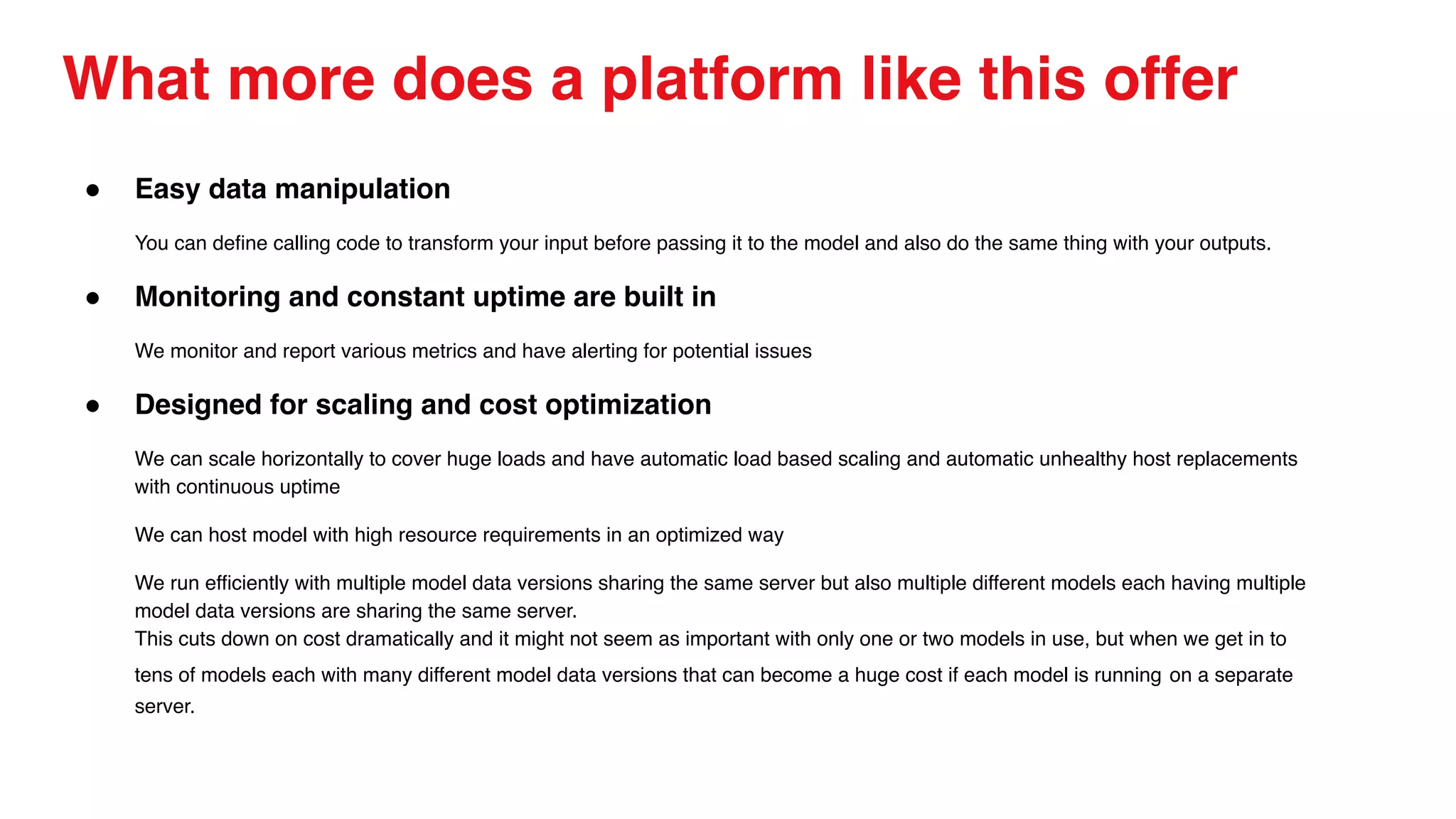 What more does a platform like this offer
● Easy data manipulation
You can define calling code to transform your input before passing it to the model and also do the same thing with your outputs.
● Monitoring and constant uptime are built in
We monitor and report various metrics and have alerting for potential issues
● Designed for scaling and cost optimization
We can scale horizontally to cover huge loads and have automatic load based scaling and automatic unhealthy host replacements
with continuous uptime
We can host model with high resource requirements in an optimized way
We run efficiently with multiple model data versions sharing the same server but also multiple different models each having multiple
model data versions are sharing the same server.
This cuts down on cost dramatically and it might not seem as important with only one or two models in use, but when we get in to
tens of models each with many different model data versions that can become a huge cost if each model is running on a separate
server.
 