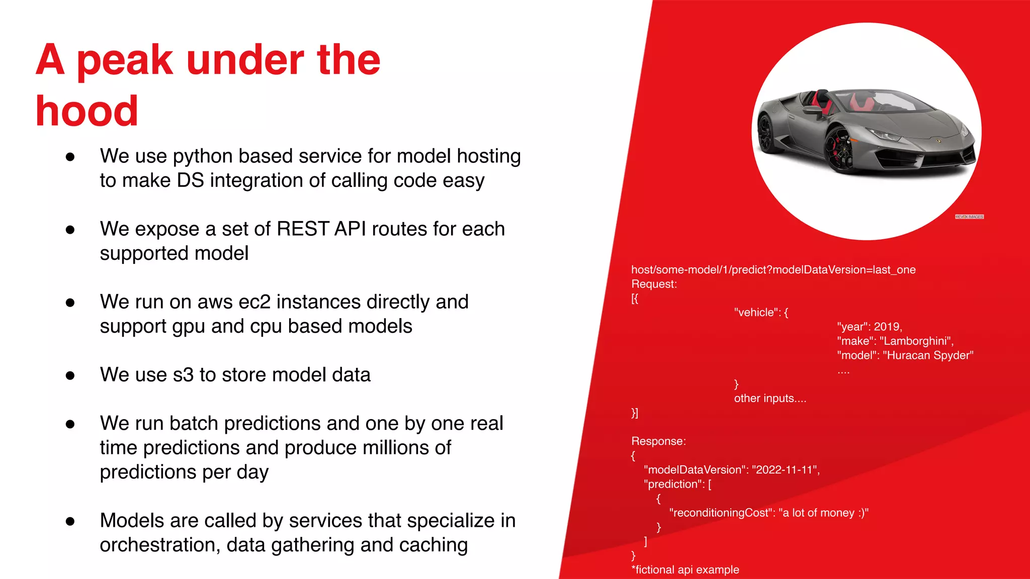 A peak under the
hood
● We use python based service for model hosting
to make DS integration of calling code easy
● We expose a set of REST API routes for each
supported model
● We run on aws ec2 instances directly and
support gpu and cpu based models
● We use s3 to store model data
● We run batch predictions and one by one real
time predictions and produce millions of
predictions per day
● Models are called by services that specialize in
orchestration, data gathering and caching
host/some-model/1/predict?modelDataVersion=last_one
Request:
[{
"vehicle": {
"year": 2019,
"make": "Lamborghini",
"model": "Huracan Spyder"
....
}
other inputs....
}]
Response:
{
"modelDataVersion": "2022-11-11",
"prediction": [
{
"reconditioningCost": "a lot of money :)"
}
]
}
*fictional api example
 