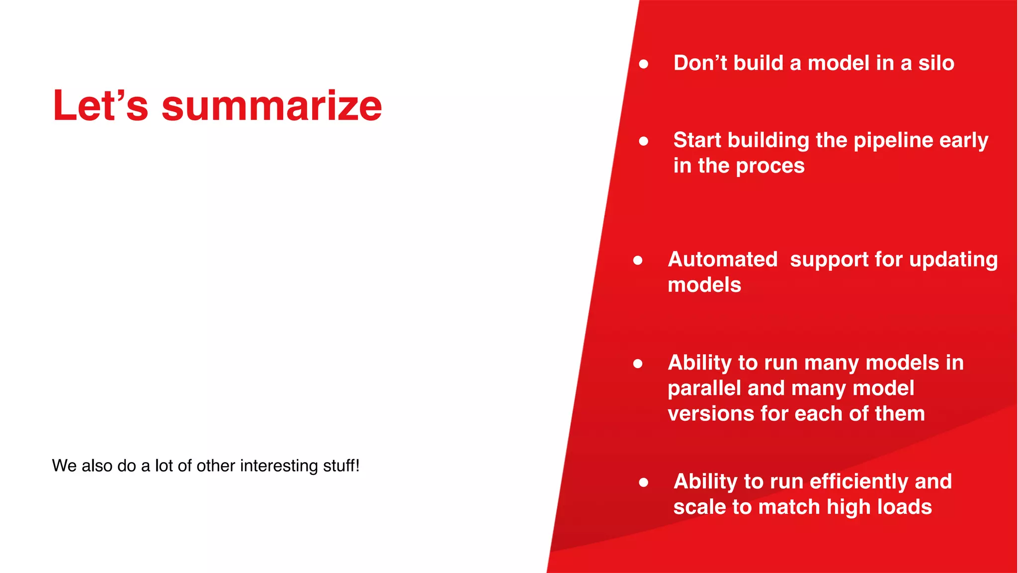 Let’s summarize
We also do a lot of other interesting stuff!
● Start building the pipeline early
in the proces
● Don’t build a model in a silo
● Ability to run many models in
parallel and many model
versions for each of them
● Automated support for updating
models
● Ability to run efficiently and
scale to match high loads
 