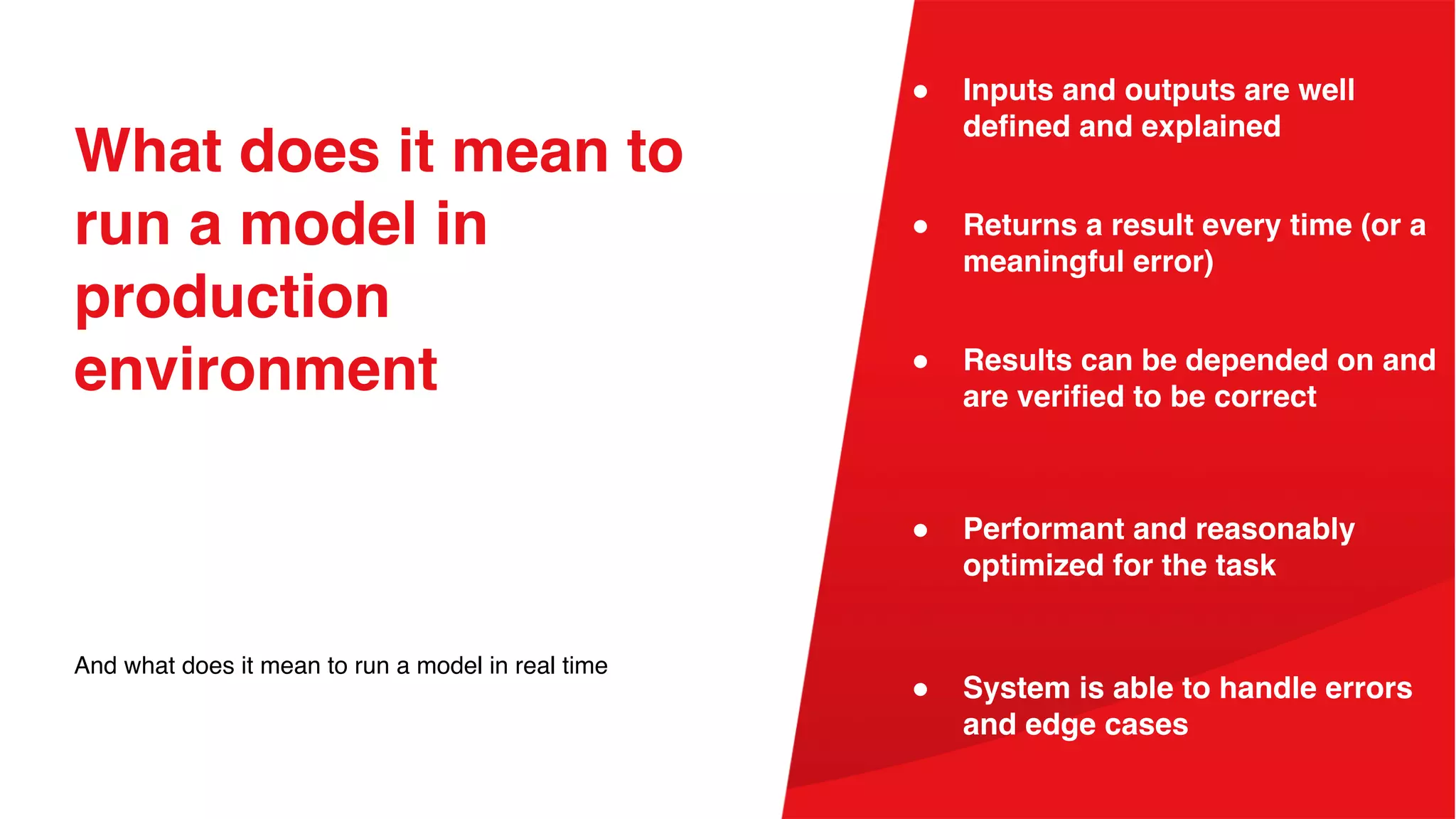 What does it mean to
run a model in
production
environment
And what does it mean to run a model in real time
● Returns a result every time (or a
meaningful error)
● Inputs and outputs are well
defined and explained
● Performant and reasonably
optimized for the task
● Results can be depended on and
are verified to be correct
● System is able to handle errors
and edge cases
 