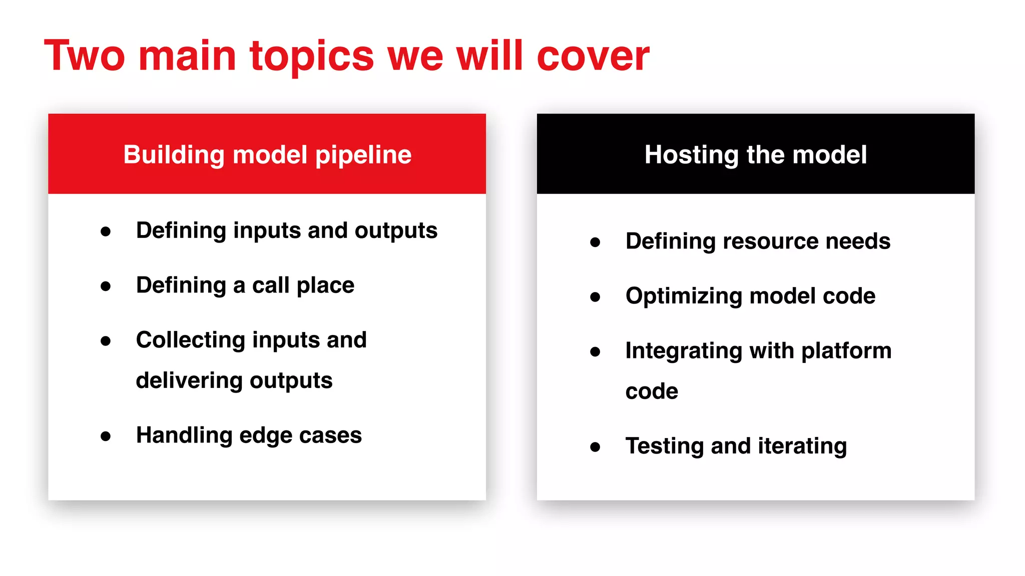 Two main topics we will cover
Building model pipeline
● Defining inputs and outputs
● Defining a call place
● Collecting inputs and
delivering outputs
● Handling edge cases
Hosting the model
● Defining resource needs
● Optimizing model code
● Integrating with platform
code
● Testing and iterating
 