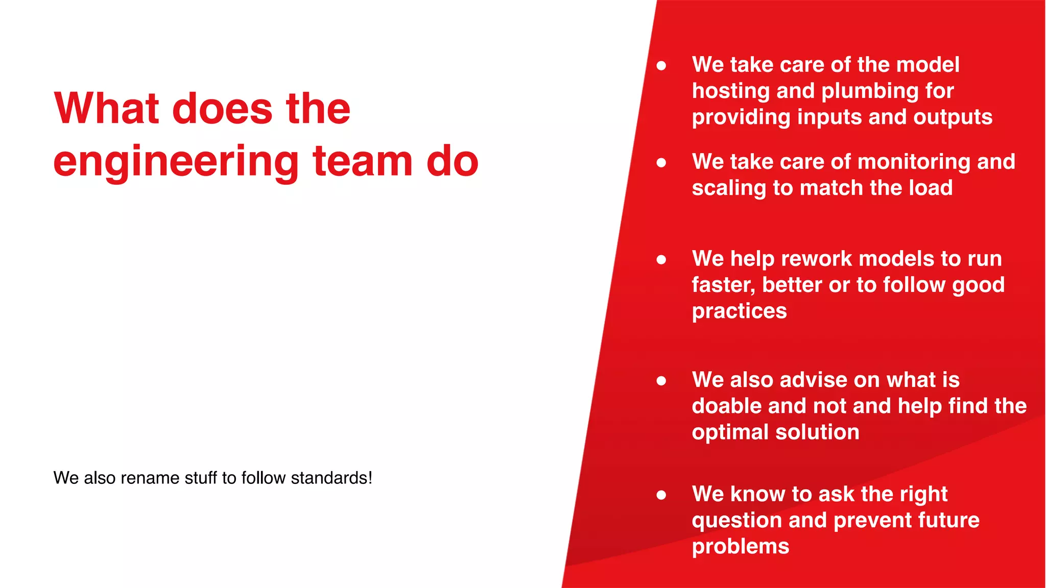 What does the
engineering team do
We also rename stuff to follow standards!
● We take care of monitoring and
scaling to match the load
● We take care of the model
hosting and plumbing for
providing inputs and outputs
● We also advise on what is
doable and not and help find the
optimal solution
● We help rework models to run
faster, better or to follow good
practices
● We know to ask the right
question and prevent future
problems
 