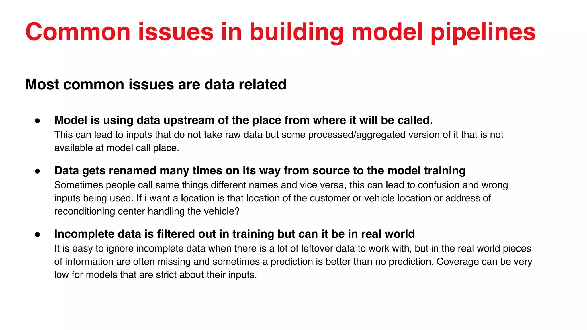 Common issues in building model pipelines
Most common issues are data related
● Model is using data upstream of the place from where it will be called.
This can lead to inputs that do not take raw data but some processed/aggregated version of it that is not
available at model call place.
● Data gets renamed many times on its way from source to the model training
Sometimes people call same things different names and vice versa, this can lead to confusion and wrong
inputs being used. If i want a location is that location of the customer or vehicle location or address of
reconditioning center handling the vehicle?
● Incomplete data is filtered out in training but can it be in real world
It is easy to ignore incomplete data when there is a lot of leftover data to work with, but in the real world pieces
of information are often missing and sometimes a prediction is better than no prediction. Coverage can be very
low for models that are strict about their inputs.
 