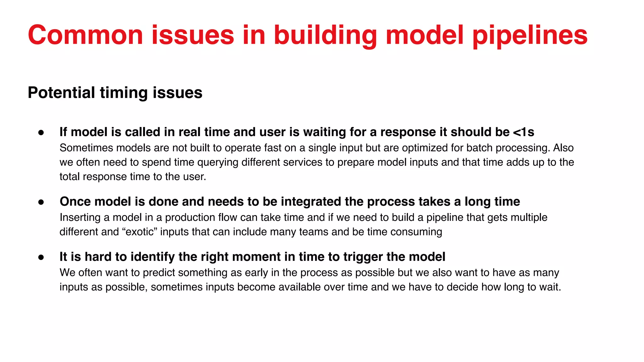 Common issues in building model pipelines
Potential timing issues
● If model is called in real time and user is waiting for a response it should be <1s
Sometimes models are not built to operate fast on a single input but are optimized for batch processing. Also
we often need to spend time querying different services to prepare model inputs and that time adds up to the
total response time to the user.
● Once model is done and needs to be integrated the process takes a long time
Inserting a model in a production flow can take time and if we need to build a pipeline that gets multiple
different and “exotic” inputs that can include many teams and be time consuming
● It is hard to identify the right moment in time to trigger the model
We often want to predict something as early in the process as possible but we also want to have as many
inputs as possible, sometimes inputs become available over time and we have to decide how long to wait.
 