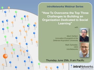 introNetworks Webinar Series &quot;How To Overcome the Top Three Challenges to Building an Organization Dedicated to Social Learning&quot; Thursday June 25th, 9 am Pacific with Mark Oehlert, Innovation Evangelist at the Defense Acquisition University Mark Sylvester,  CEO introNetworks 