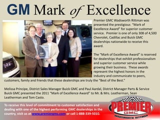 GM Mark of Excellence                                        Premier GMC Wadsworth Rittman was
                                                              presented the prestigious “Mark of
                                                              Excellence Award” for superior customer
                                                              service. Premier is one of only 308 of 4,500
                                                              Chevrolet, Cadillac and Buick GMC
                                                              dealerships nationwide to receive this
                                                              award.

                                                               The “Mark of Excellence Award” is reserved
                                                               for dealerships that exhibit professionalism
                                                               and superior customer service while
                                                               growing their business. These awards
                                                               represent the highest honors in the
                                                               industry and communicate to peers,
customers, family and friends that these dealerships are truly the “Best of the Best.”

Melissa Principe, District Sales Manager Buick GMC and Paul Aardal, District Manager Parts & Service
Buick GMC presented the 2011 “Mark of Excellence Award” to Mr. & Mrs. Leatherman, Sean
Leatherman and Tom Casto.

To receive this level of commitment to customer satisfaction and
dealing with one of the highest performing GMC dealerships in the
country, visit us at www.premiergmc.com or call 1-888-339-5010.
 