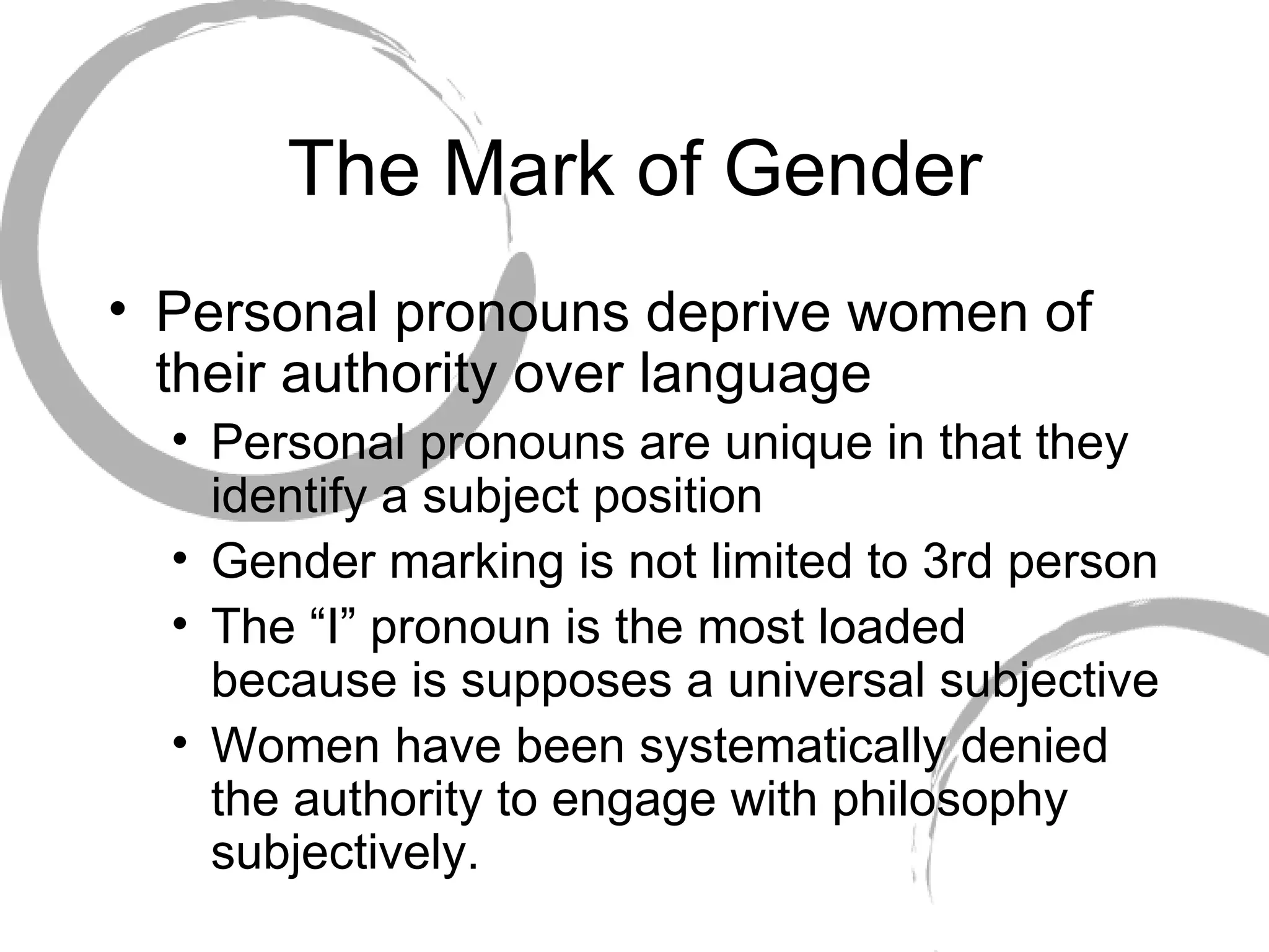 The Mark of Gender Personal pronouns deprive women of their authority over language Personal pronouns are unique in that they identify a subject position Gender marking is not limited to 3rd person The “I” pronoun is the most loaded because is supposes a universal subjective Women have been systematically denied the authority to engage with philosophy subjectively. 