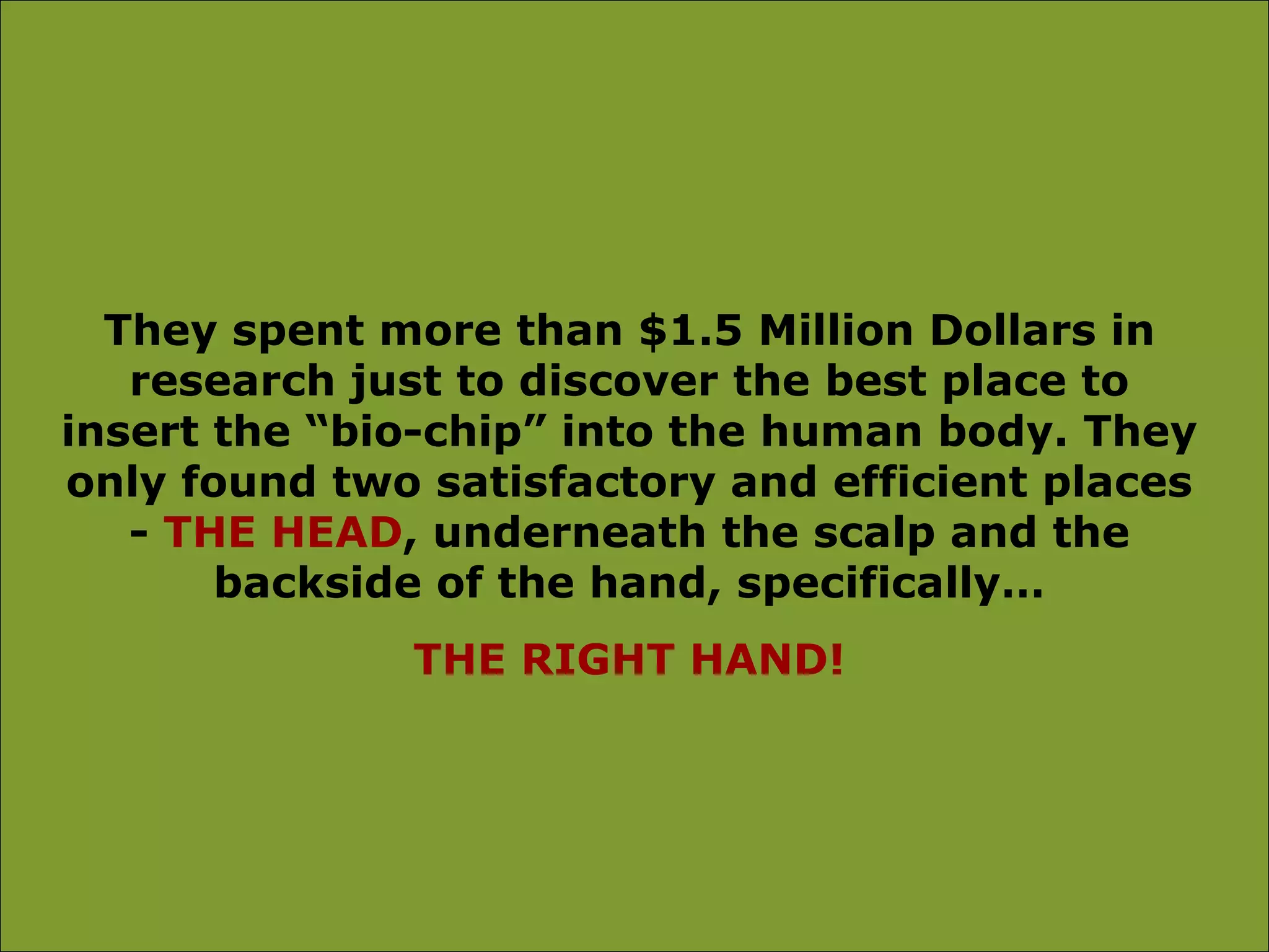 They spent more than $1.5 Million Dollars in
   research just to discover the best place to
insert the “bio-chip” into the human body. They
only found two satisfactory and efficient places
   - THE HEAD, underneath the scalp and the
       backside of the hand, specifically…
              THE RIGHT HAND!
 
