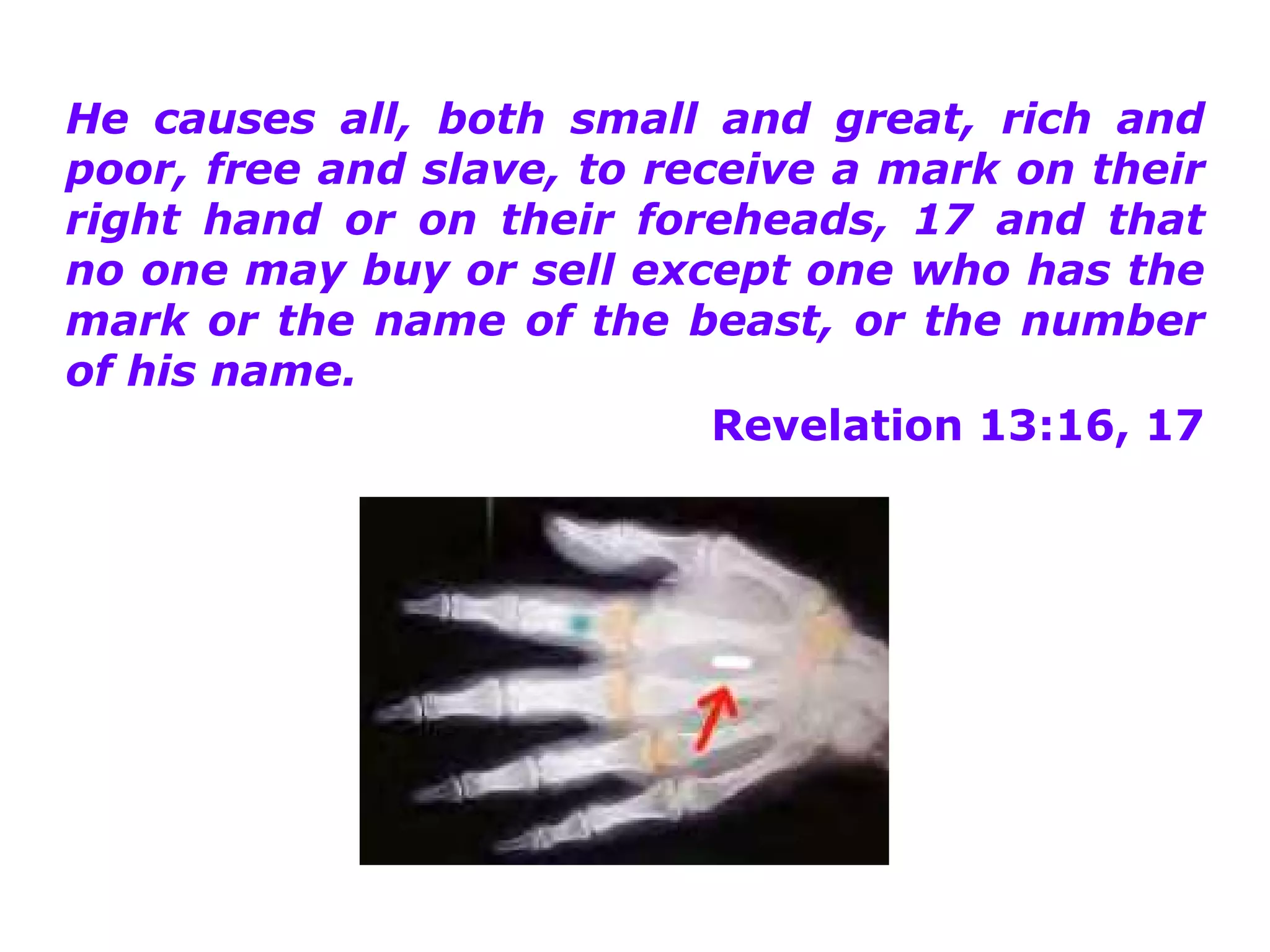 He causes all, both small and great, rich and
poor, free and slave, to receive a mark on their
right hand or on their foreheads, 17 and that
no one may buy or sell except one who has the
mark or the name of the beast, or the number
of his name.
                            Revelation 13:16, 17
 