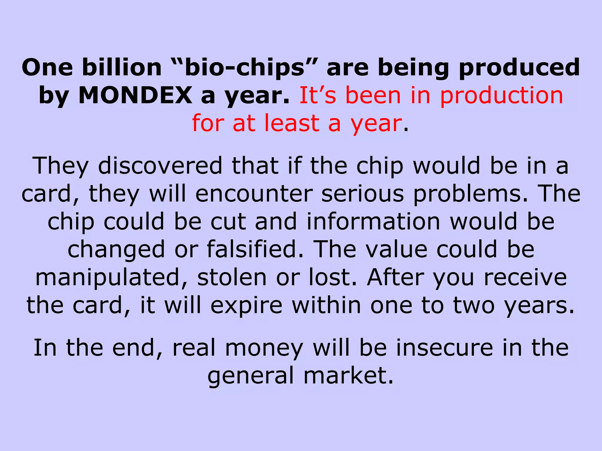 One billion “bio-chips” are being produced
 by MONDEX a year. It’s been in production
             for at least a year.
 They discovered that if the chip would be in a
card, they will encounter serious problems. The
  chip could be cut and information would be
    changed or falsified. The value could be
 manipulated, stolen or lost. After you receive
the card, it will expire within one to two years.
 In the end, real money will be insecure in the
                general market.
 