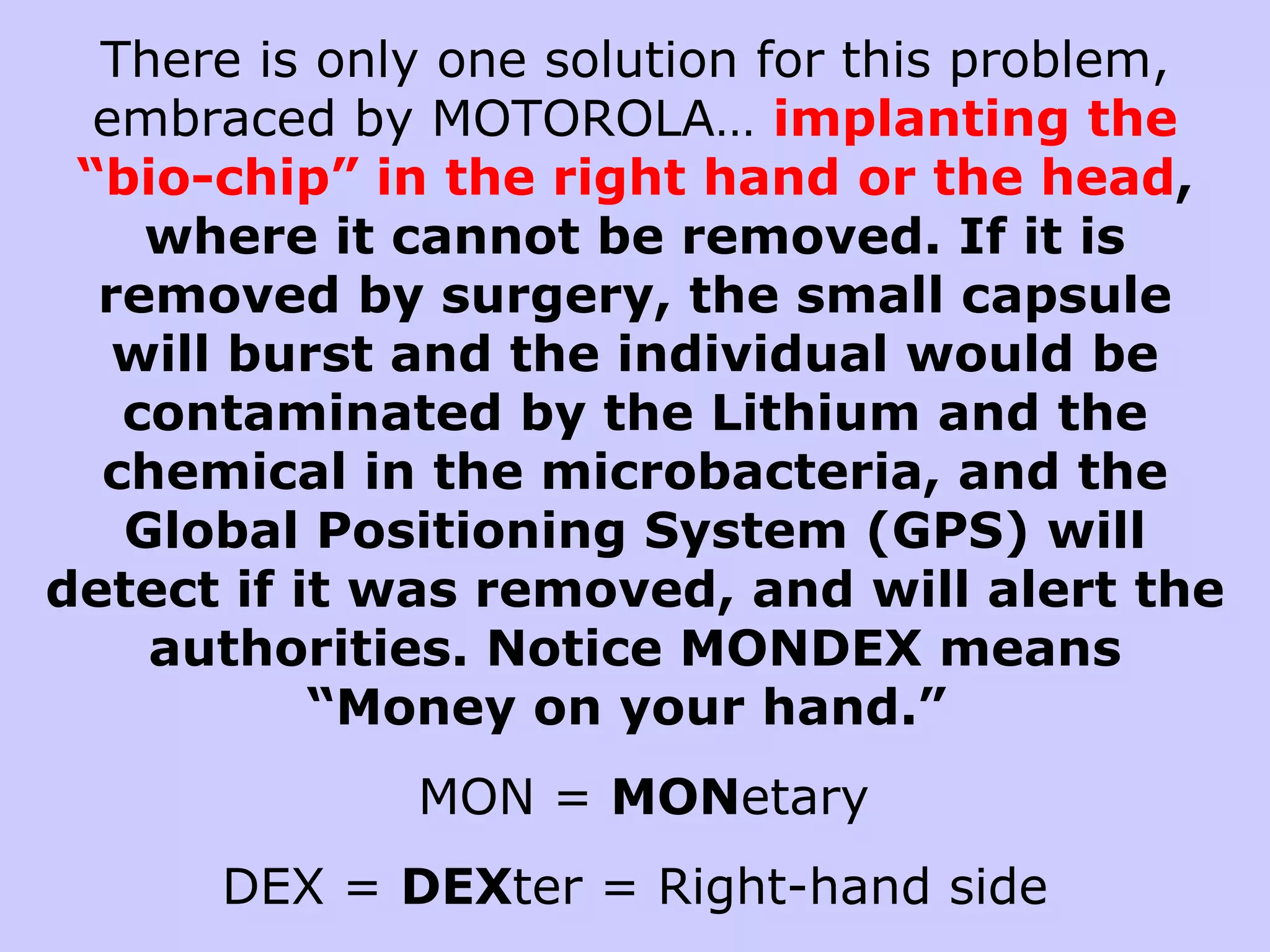There is only one solution for this problem,
  embraced by MOTOROLA… implanting the
 “bio-chip” in the right hand or the head,
    where it cannot be removed. If it is
  removed by surgery, the small capsule
   will burst and the individual would be
   contaminated by the Lithium and the
  chemical in the microbacteria, and the
   Global Positioning System (GPS) will
detect if it was removed, and will alert the
    authorities. Notice MONDEX means
           “Money on your hand.”
              MON = MONetary
      DEX = DEXter = Right-hand side
 