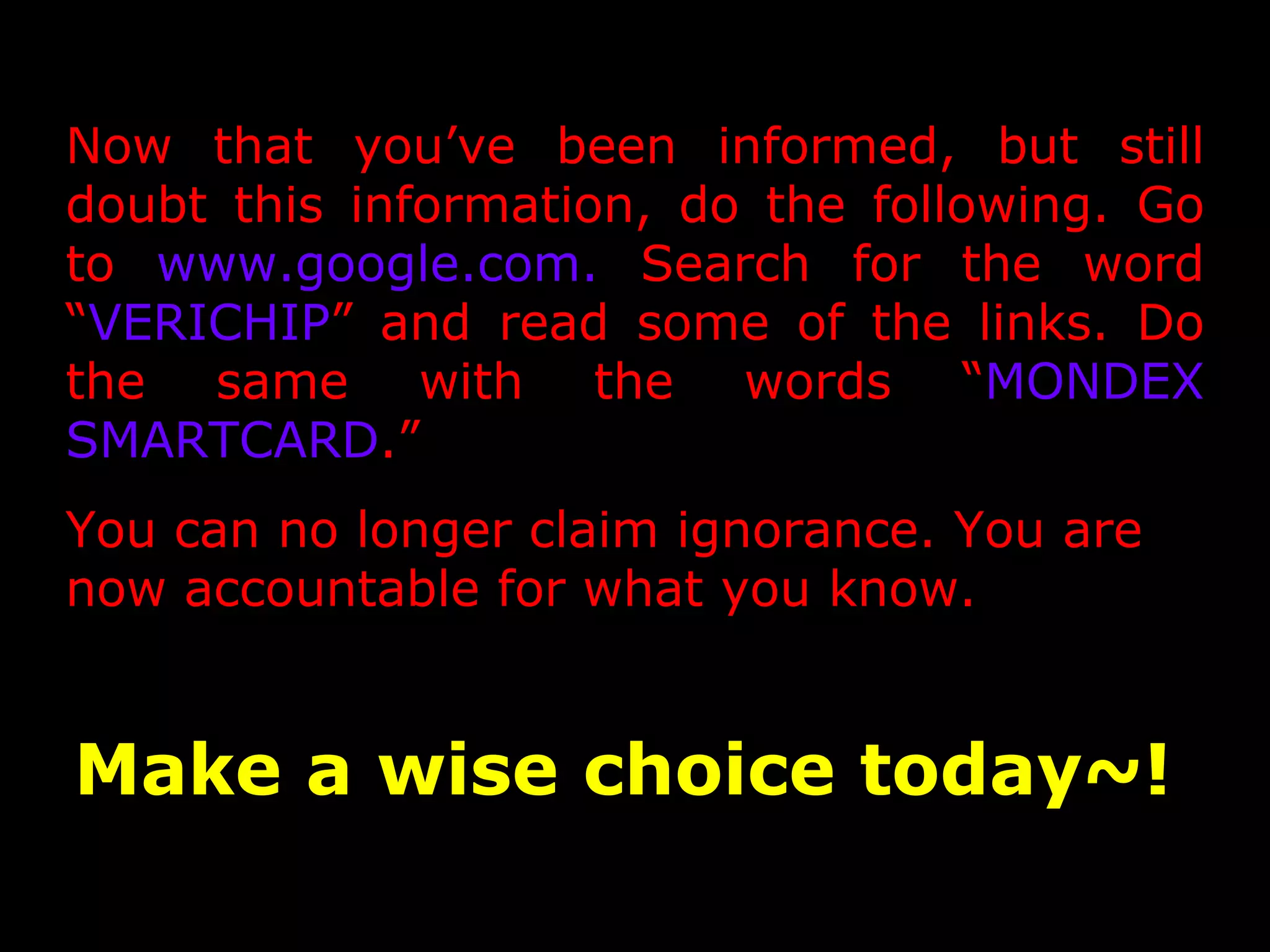 Now that you’ve been informed, but still
doubt this information, do the following. Go
to www.google.com. Search for the word
“VERICHIP” and read some of the links. Do
the same with the words “MONDEX
SMARTCARD.”
You can no longer claim ignorance. You are
now accountable for what you know.


Make a wise choice today~!
 