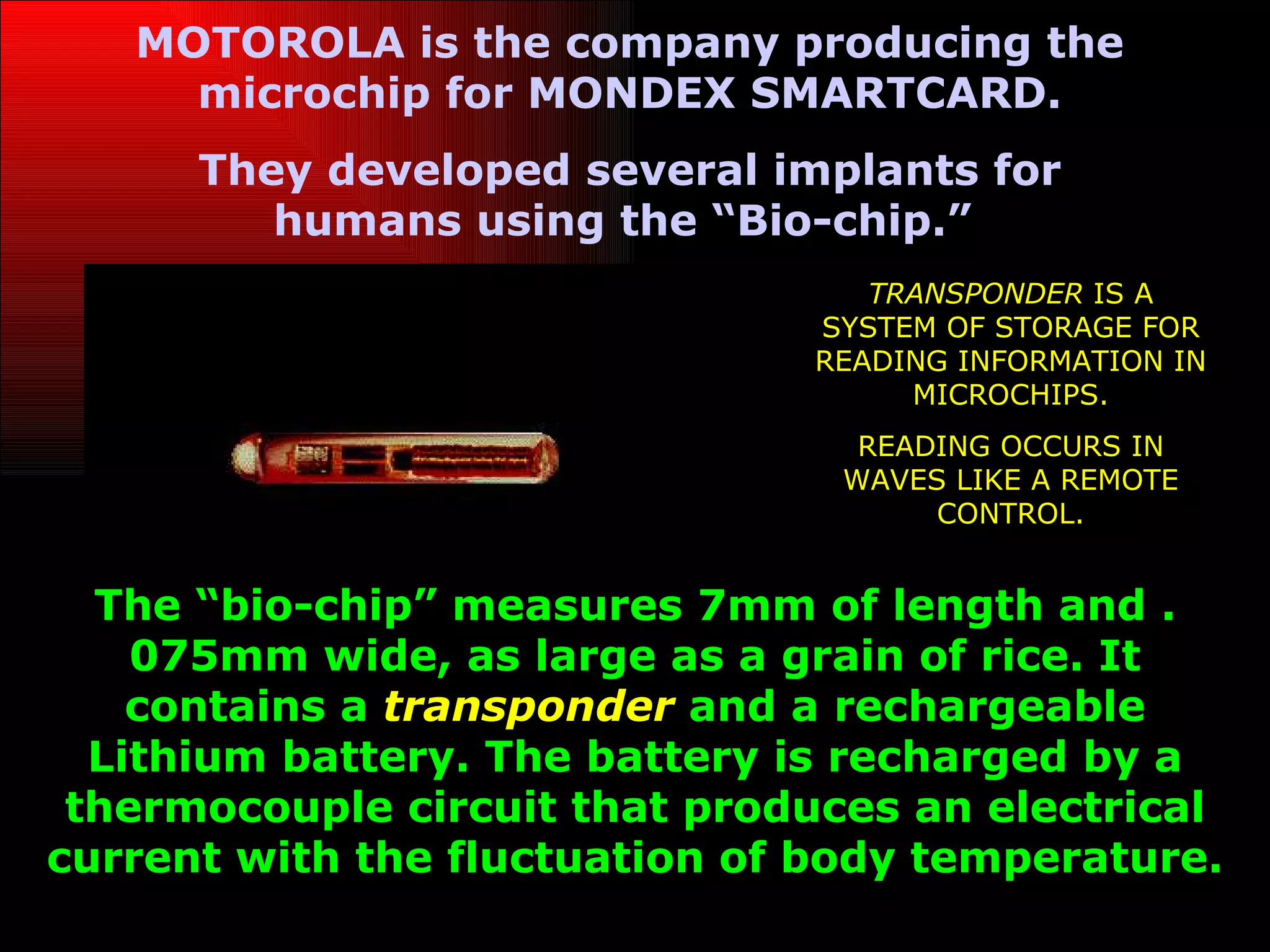 MOTOROLA is the company producing the
     microchip for MONDEX SMARTCARD.
      They developed several implants for
         humans using the “Bio-chip.”
                                  TRANSPONDER IS A
                               SYSTEM OF STORAGE FOR
                               READING INFORMATION IN
                                    MICROCHIPS.
                                  READING OCCURS IN
                                 WAVES LIKE A REMOTE
                                      CONTROL.


  The “bio-chip” measures 7mm of length and .
    075mm wide, as large as a grain of rice. It
    contains a transponder and a rechargeable
  Lithium battery. The battery is recharged by a
 thermocouple circuit that produces an electrical
current with the fluctuation of body temperature.
 