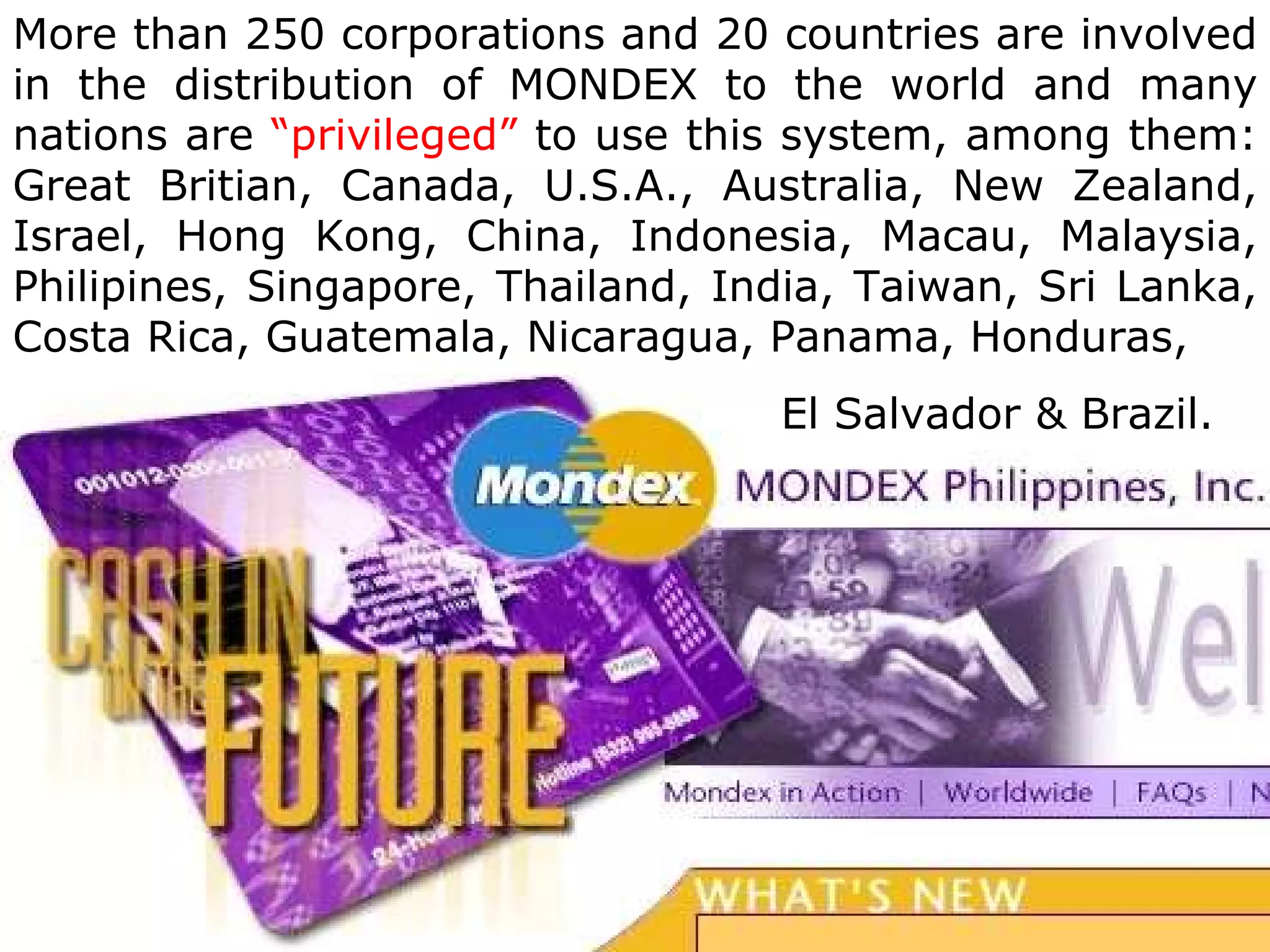 More than 250 corporations and 20 countries are involved
in the distribution of MONDEX to the world and many
nations are “privileged” to use this system, among them:
Great Britian, Canada, U.S.A., Australia, New Zealand,
Israel, Hong Kong, China, Indonesia, Macau, Malaysia,
Philipines, Singapore, Thailand, India, Taiwan, Sri Lanka,
Costa Rica, Guatemala, Nicaragua, Panama, Honduras,
                                   El Salvador & Brazil.
 