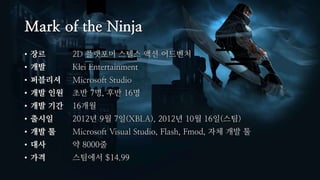 Mark of the Ninja
• 장르 2D 플랫포머 스텔스 액션 어드벤처
• 개발 Klei Entertainment
• 퍼블리셔 Microsoft Studio
• 개발 인원 초반 7명, 후반 16명
• 개발 기간 1...
