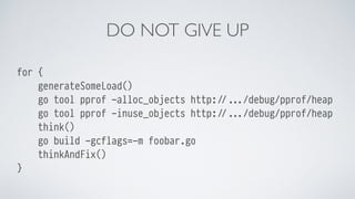 DO NOT GIVE UP
for {
generateSomeLoad()
go tool pprof -alloc_objects http://.../debug/pprof/heap
go tool pprof -inuse_obje...