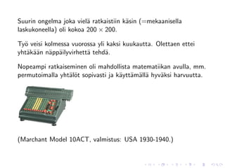 Suurin ongelma joka viel¨ ratkaistiin k¨sin (=mekaanisella
                         a             a
laskukoneella) oli kokoa 200 × 200.

Ty¨ veisi kolmessa vuorossa yli kaksi kuukautta. Olettaen ettei
  o
yht¨k¨¨n n¨pp¨ilyvirhett¨ tehd¨.
   a aa a a             a      a

Nopeampi ratkaiseminen oli mahdollista matematiikan avulla, mm.
permutoimalla yht¨l¨t sopivasti ja k¨ytt¨m¨ll¨ hyv¨ksi harvuutta.
                 ao                 a a a a       a




(Marchant Model 10ACT, valmistus: USA 1930-1940.)
 
