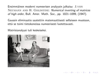 Ensimm¨inen moderni numeerisen analyysin julkaisu: J.von
        a
Neumann and H. Goldstine: Numerical inverting of matrices
of high order, Bull. Amer. Math. Soc., pp. 1021–1099, (1947).

Gaussin eliminaatio saatettiin matemaattisesti sellaiseen muotoon,
ett¨ se toimi tietokoneissa numeerisesti luotettavasti.
   a

Matriisianalyysi tuli keskeiseksi.
 