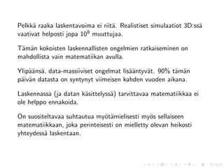 Pelkk¨ raaka laskentavoima ei riit¨. Realistiset simulaatiot 3D:ss¨
      a                           a                               a
vaativat helposti jopa 108 muuttujaa.

T¨m¨n kokoisten laskennallisten ongelmien ratkaiseminen on
 a a
mahdollista vain matematiikan avulla.

Ylip¨¨ns¨, data-massiiviset ongelmat lis¨¨ntyv¨t. 90% t¨m¨n
    aa a                                aa    a        a a
p¨iv¨n datasta on syntynyt viimeisen kahden vuoden aikana.
 a a

Laskennassa (ja datan k¨sittelyss¨) tarvittavaa matematiikkaa ei
                       a         a
ole helppo ennakoida.

On suositeltavaa suhtautua my¨t¨mielisesti my¨s sellaiseen
                              oa                o
matematiikkaan, joka perinteisesti on mielletty olevan heikosti
yhteydess¨ laskentaan.
         a
 