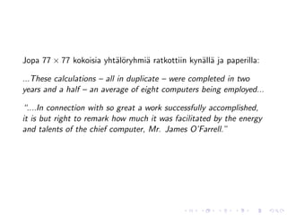 Jopa 77 × 77 kokoisia yht¨l¨ryhmi¨ ratkottiin kyn¨ll¨ ja paperilla:
                         ao      a               a a

...These calculations – all in duplicate – were completed in two
years and a half – an average of eight computers being employed...

“....In connection with so great a work successfully accomplished,
it is but right to remark how much it was facilitated by the energy
and talents of the chief computer, Mr. James O’Farrell.”
 