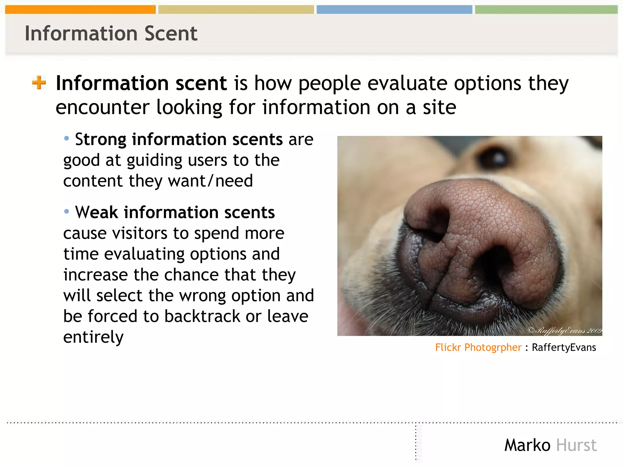 Information Scent Information scent  is how people evaluate options they encounter looking for information on a site S trong information scents  are good at guiding users to the content they want/need W eak information scents  cause visitors to spend more time evaluating options and increase the chance that they will select the wrong option and be forced to backtrack or leave entirely   Flickr Photogrpher  : RaffertyEvans 