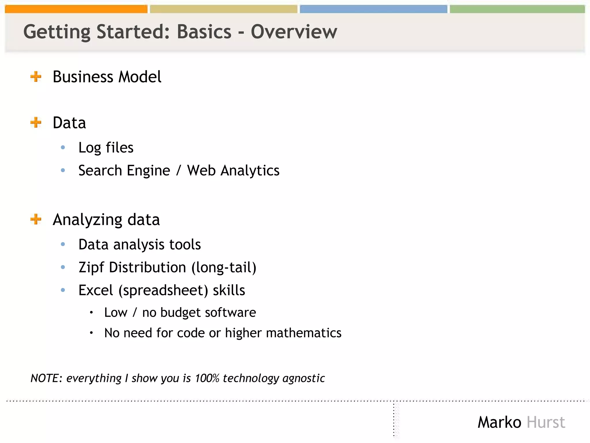 Getting Started: Basics - Overview Business Model Data  Log files Search Engine / Web Analytics Analyzing data Data analysis tools Zipf Distribution (long-tail) Excel (spreadsheet) skills Low / no budget software No need for code or higher mathematics  NOTE: everything I show you is 100% technology agnostic 
