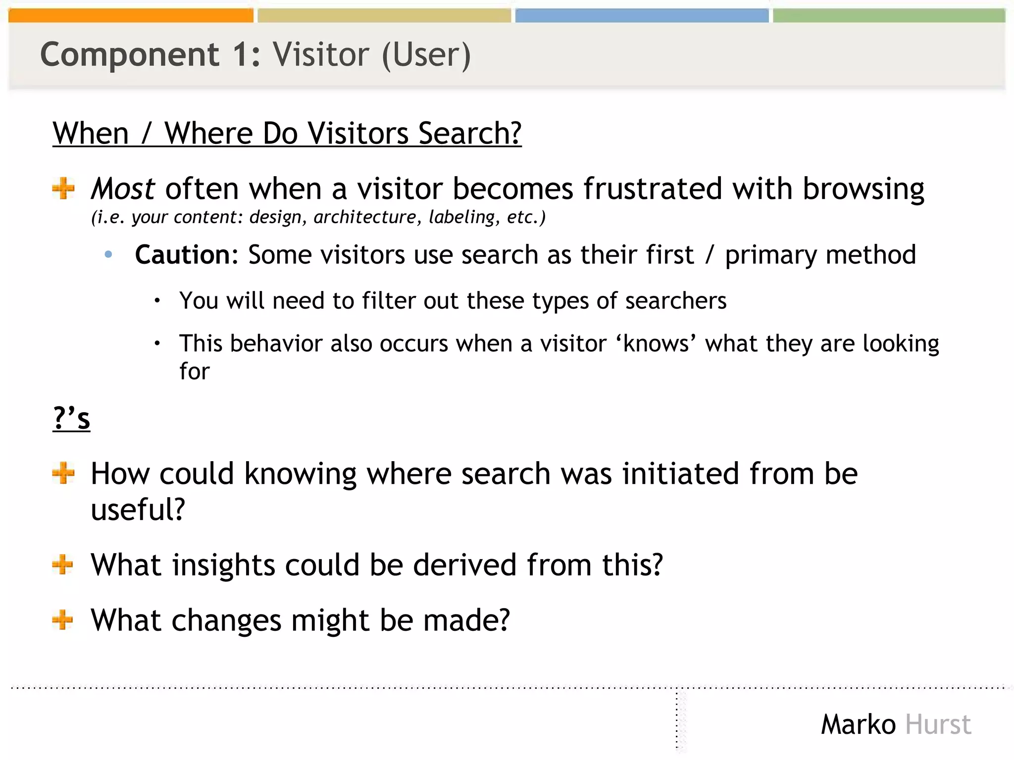 Component 1:  Visitor (User) When / Where Do Visitors Search? Most  often when a visitor becomes frustrated with browsing  (i.e. your content: design, architecture, labeling, etc.) Caution : Some visitors use search as their first / primary method You will need to filter out these types of searchers  This behavior also occurs when a visitor ‘knows’ what they are looking for ?’s How could knowing where search was initiated from be useful? What insights could be derived from this? What changes might be made? 