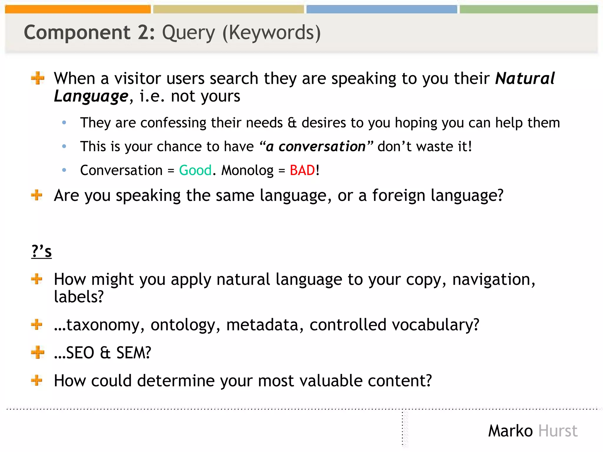 Component 2:  Query (Keywords) When a visitor users search they are speaking to you their  Natural Language , i.e. not yours They are confessing their needs & desires to you hoping you can help them This is your chance to have  “ a conversation ”  don’t waste it! Conversation =  Good . Monolog =  BAD ! Are you speaking the same language, or a foreign language? ?’s How might you apply natural language to your copy, navigation, labels? … taxonomy, ontology, metadata, controlled vocabulary? … SEO & SEM? How could determine your most valuable content? 