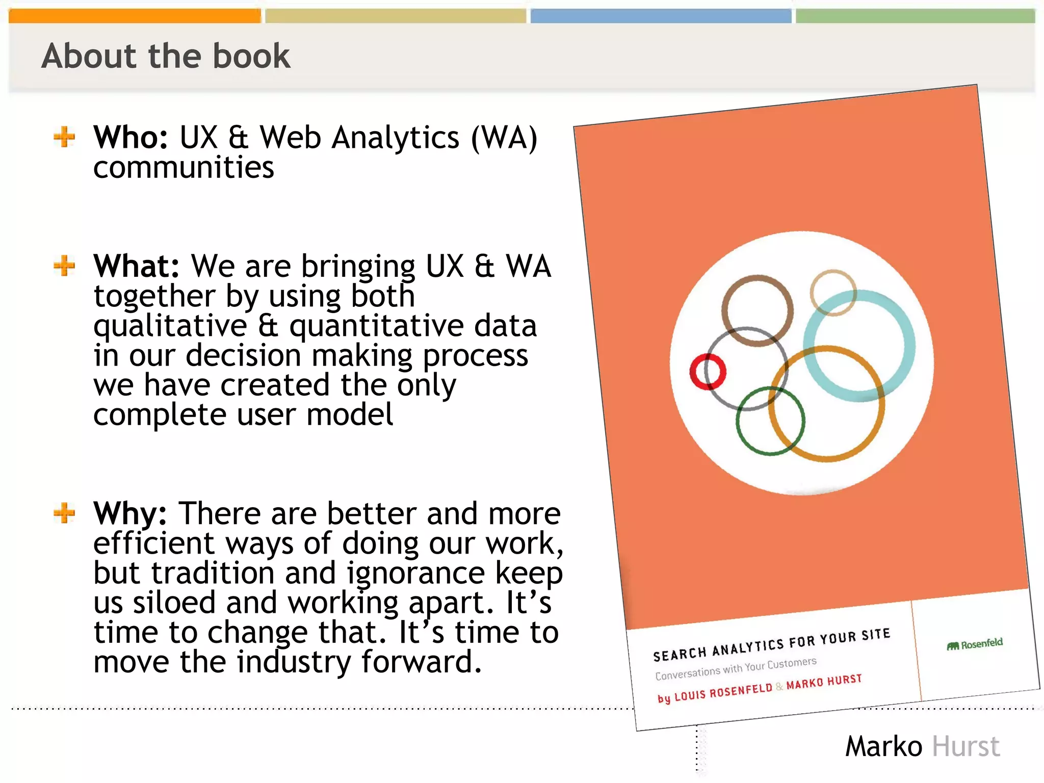 About the book Who:  UX & Web Analytics (WA) communities What:  We are bringing UX & WA together by using both qualitative & quantitative data in our decision making process we have created the only complete user model  Why:  There are better and more efficient ways of doing our work, but tradition and ignorance keep us siloed and working apart. It’s time to change that. It’s time to move the industry forward. 
