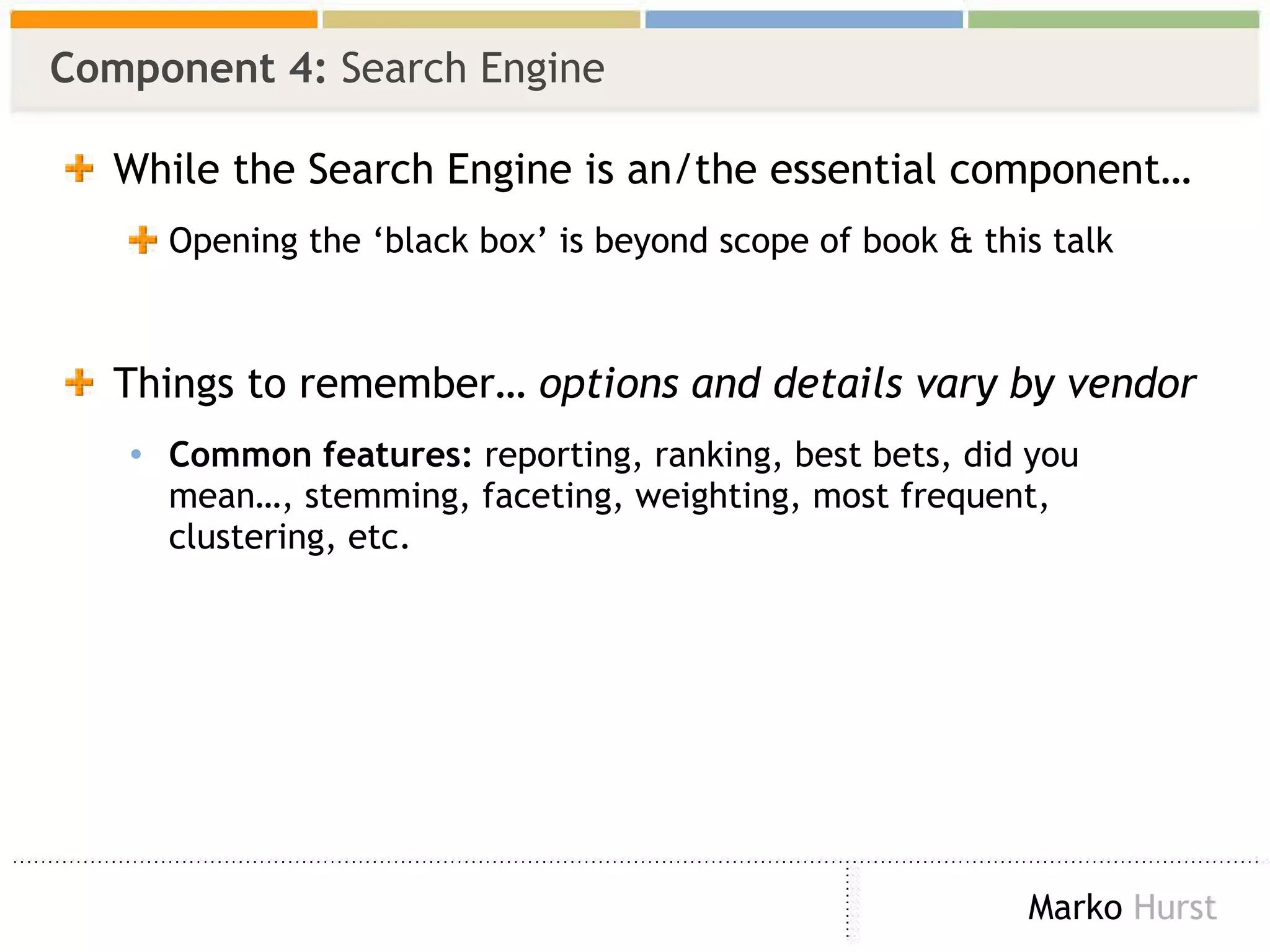 Component 4:  Search Engine While the Search Engine is an/the essential component… Opening the ‘black box’ is beyond scope of book & this talk Things to remember…  options and details vary by vendor Common features:  reporting, ranking, best bets, did you mean…, stemming, faceting, weighting, most frequent, clustering, etc. 