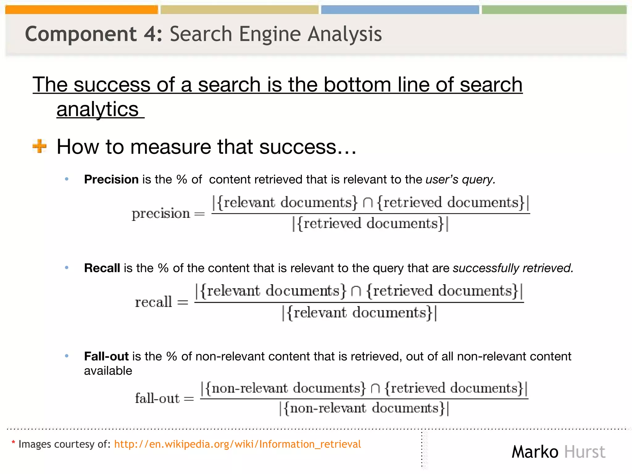 Component 4:  Search Engine Analysis  The success of a search is the bottom line of search analytics  How to measure that success… Precision  is the % of  content retrieved that is relevant to the  user’s query. Recall  is the % of the content that is relevant to the query that are  successfully retrieved. Fall-out  is the % of non-relevant content that is retrieved, out of all non-relevant content available *  Images courtesy of:  http://en.wikipedia.org/wiki/Information_retrieval   
