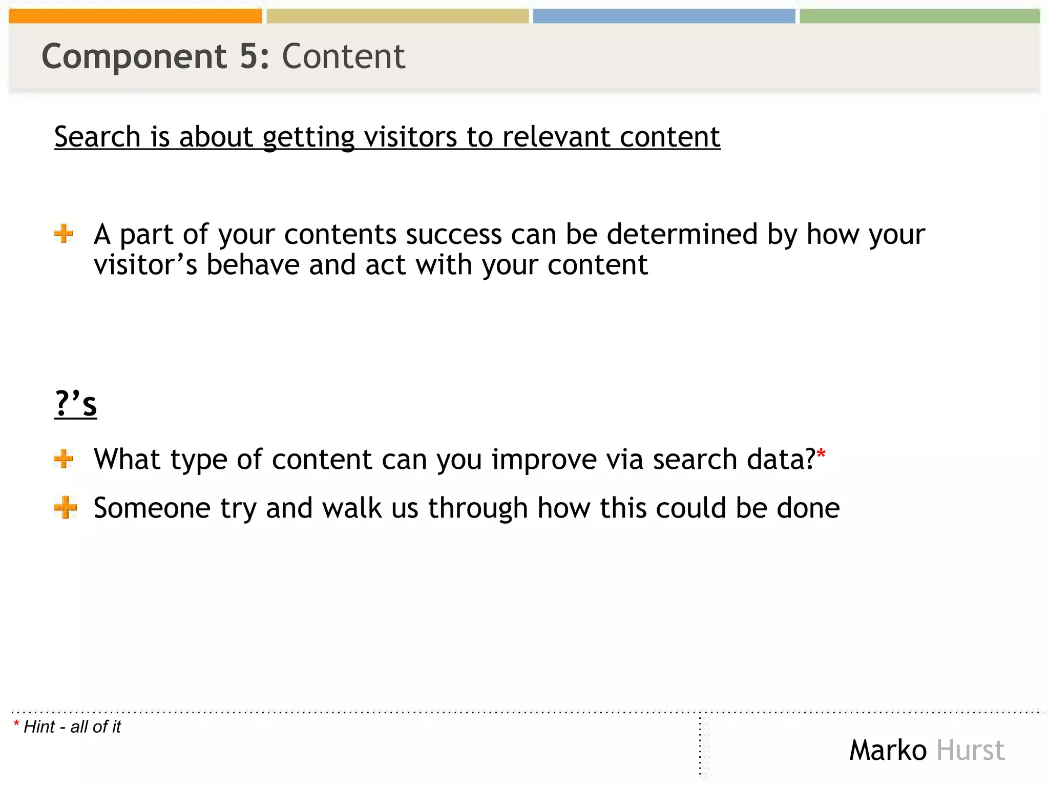 Component 5:  Content Search is about getting visitors to relevant content A part of your contents success can be determined by how your visitor’s behave and act with your content ?’s What type of content can you improve via search data? * Someone try and walk us through how this could be done *  Hint - all of it 