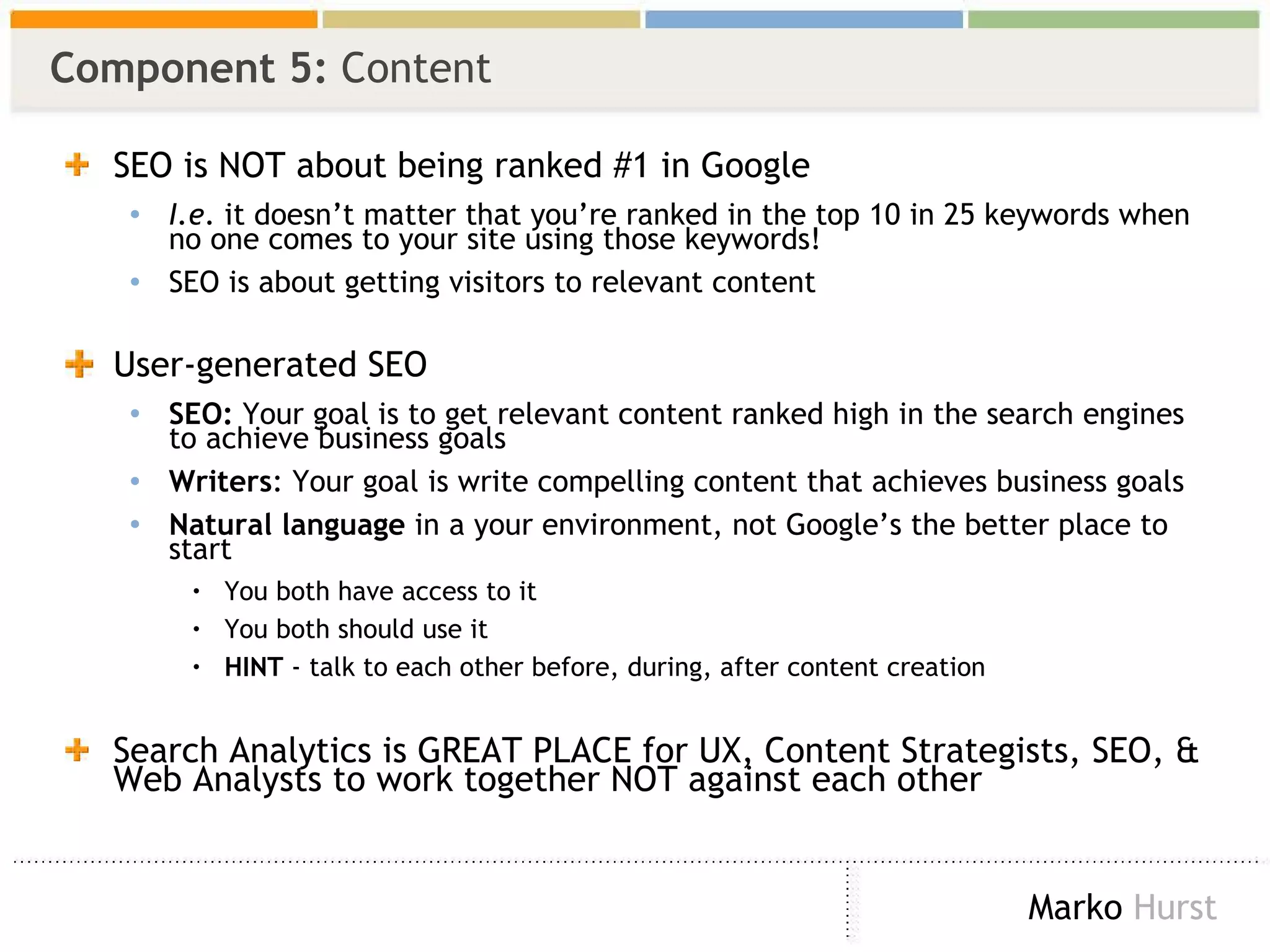 Component 5:  Content SEO is NOT about being ranked #1 in Google I.e . it doesn’t matter that you’re ranked in the top 10 in 25 keywords when no one comes to your site using those keywords! SEO is about getting visitors to relevant content User-generated SEO SEO:  Your goal is to get relevant content ranked high in the search engines to achieve business goals Writers : Your goal is write compelling content that achieves business goals Natural language  in a your environment, not Google’s the better place to start You both have access to it You both should use it HINT  - talk to each other before, during, after content creation Search Analytics is GREAT PLACE for UX, Content Strategists, SEO, & Web Analysts to work together NOT against each other 