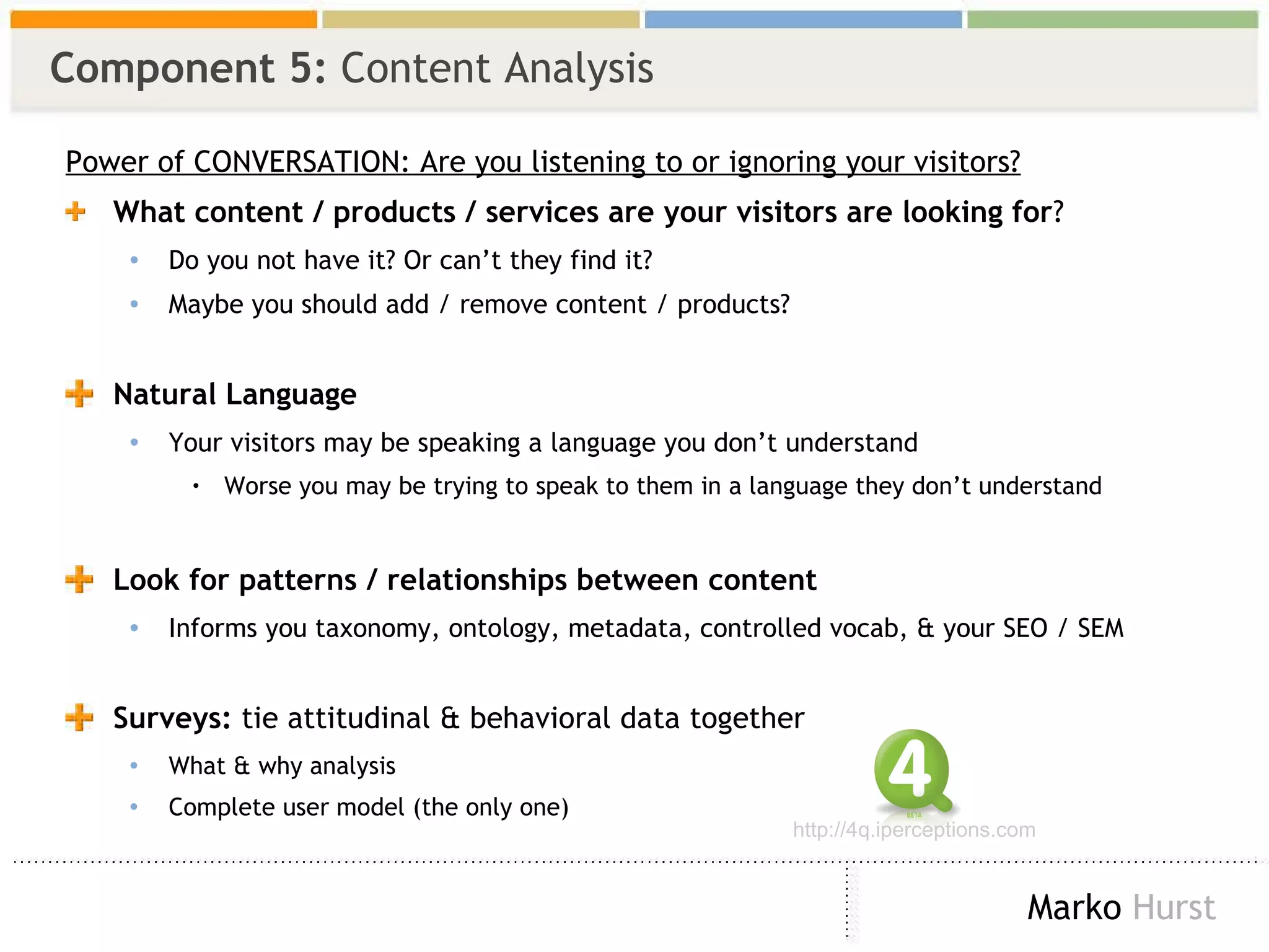 Component 5:  Content Analysis Power of CONVERSATION: Are you listening to or ignoring your visitors? What content / products / services are your visitors are looking for ? Do you not have it? Or can’t they find it? Maybe you should add / remove content / products? Natural Language Your visitors may be speaking a language you don’t understand Worse you may be trying to speak to them in a language they don’t understand  Look for patterns / relationships between content Informs you taxonomy, ontology, metadata, controlled vocab, & your SEO / SEM Surveys:  tie attitudinal & behavioral data together  What & why analysis Complete user model (the only one) http://4q.iperceptions.com 