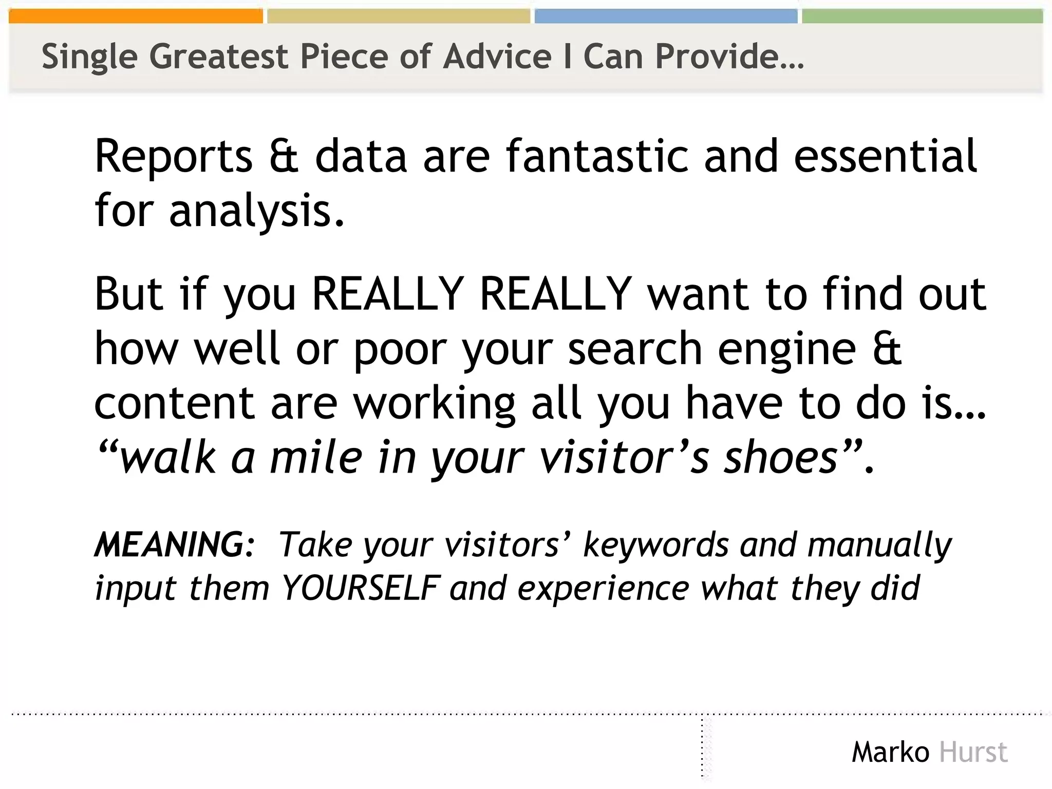 Single Greatest Piece of Advice I Can Provide… Reports & data are fantastic and essential for analysis.  But if you REALLY REALLY want to find out how well or poor your search engine & content are working all you have to do is…  “walk a mile in your visitor’s shoes”. MEANING:   Take your visitors’ keywords and manually input them YOURSELF and experience what they did 