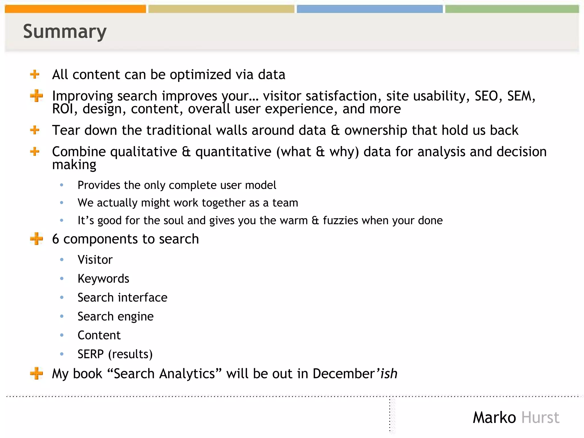 Summary All content can be optimized via data Improving search improves your… visitor satisfaction, site usability, SEO, SEM, ROI, design, content, overall user experience, and more Tear down the traditional walls around data & ownership that hold us back Combine qualitative & quantitative (what & why) data for analysis and decision making Provides the only complete user model We actually might work together as a team It’s good for the soul and gives you the warm & fuzzies when your done 6 components to search Visitor Keywords Search interface Search engine Content SERP (results) My book “Search Analytics” will be out in December ’ish 