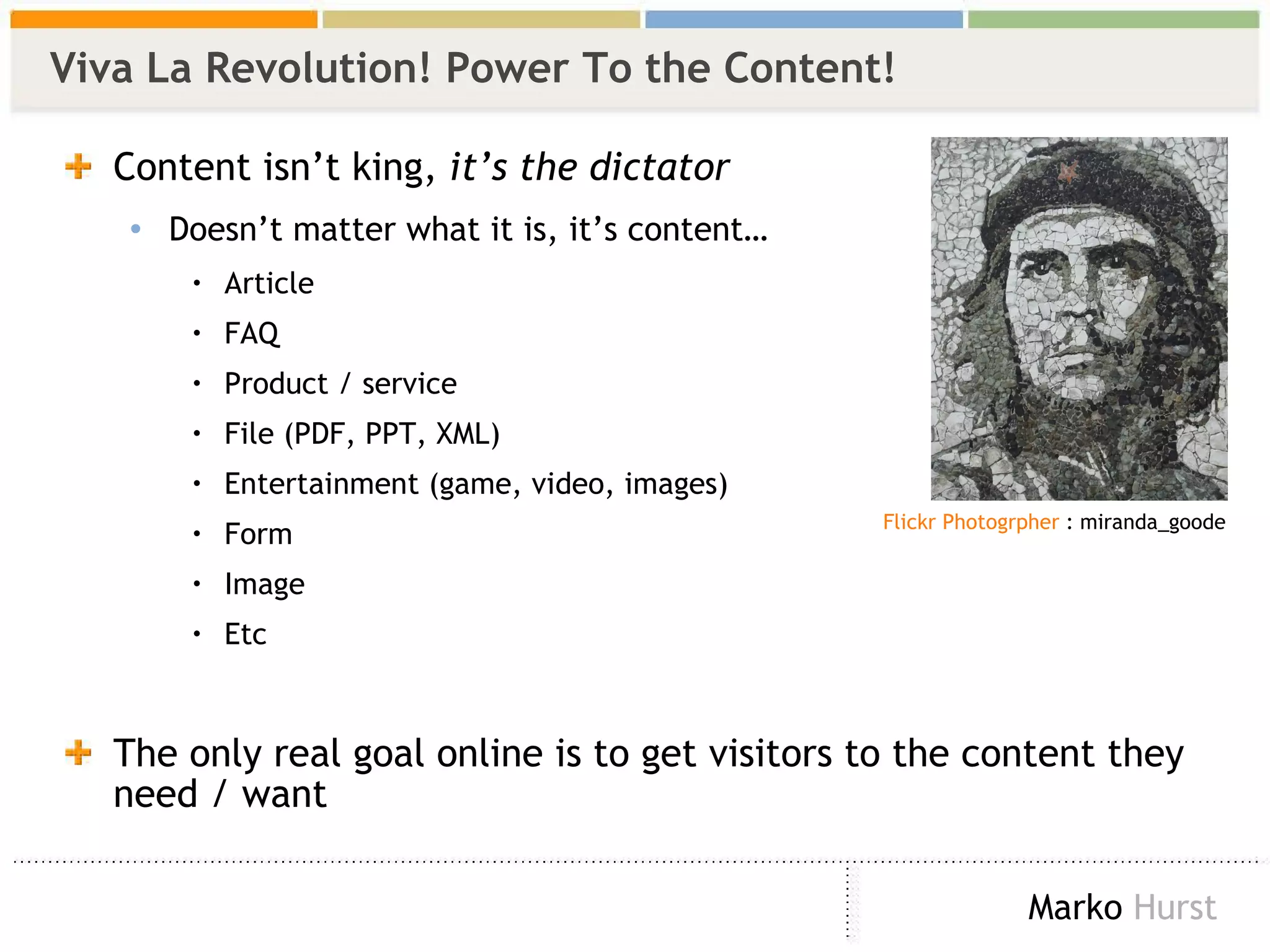 Viva La Revolution! Power To the Content! Content isn’t king,  it’s the dictator  Doesn’t matter what it is, it’s content… Article FAQ Product / service File (PDF, PPT, XML) Entertainment (game, video, images) Form Image Etc The only real goal online is to get visitors to the content they need / want Flickr Photogrpher   : miranda_goode 