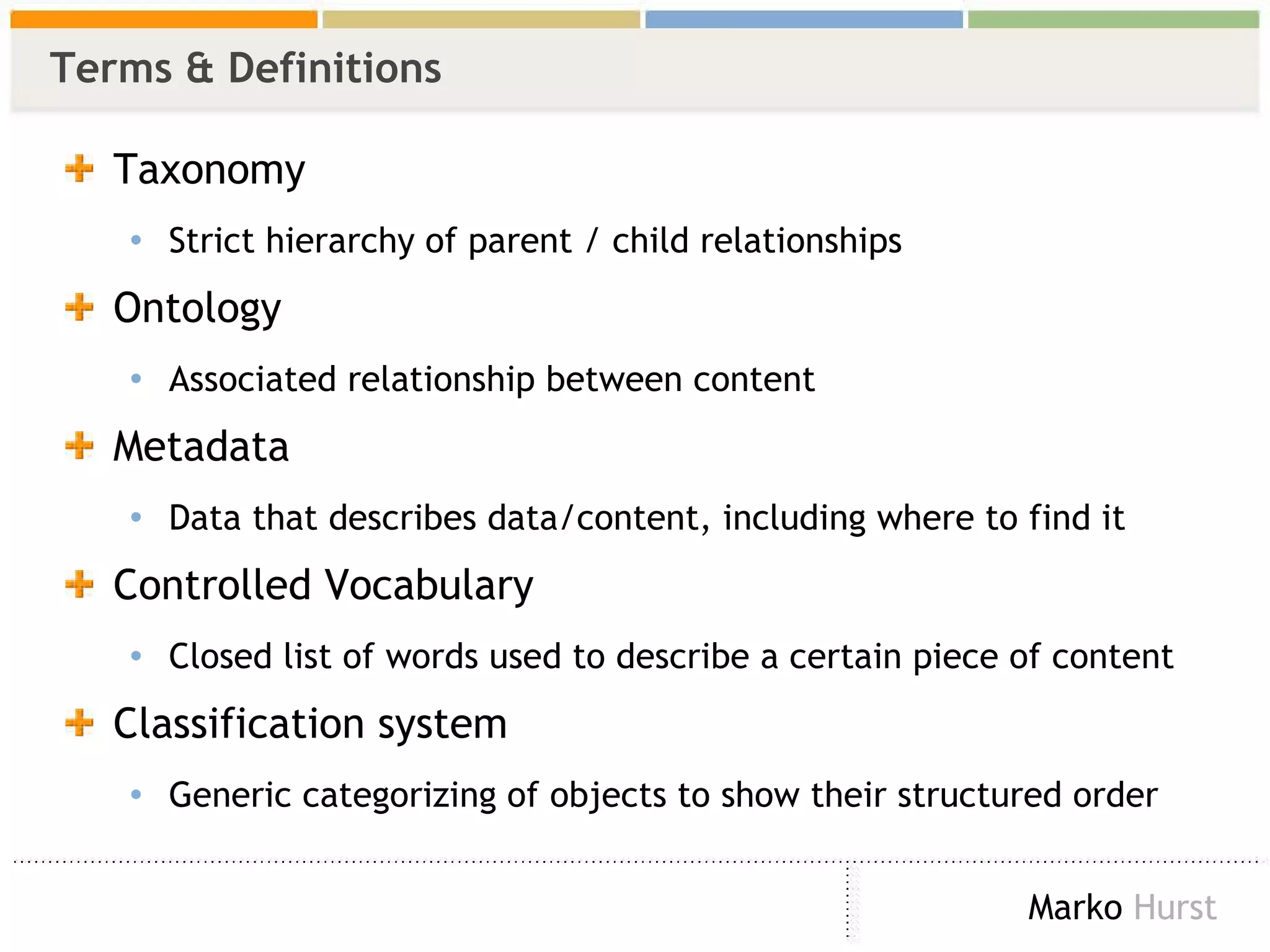 Terms & Definitions Taxonomy Strict hierarchy of parent / child relationships Ontology Associated relationship between content  Metadata Data that describes data/content, including where to find it Controlled Vocabulary  Closed list of words used to describe a certain piece of content Classification system Generic categorizing of objects to show their structured order 
